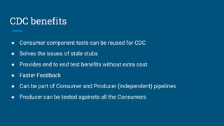 CDC benefits
● Consumer component tests can be reused for CDC
● Solves the issues of stale stubs
● Provides end to end test benefits without extra cost
● Faster Feedback
● Can be part of Consumer and Producer (independent) pipelines
● Producer can be tested againsts all the Consumers
 
