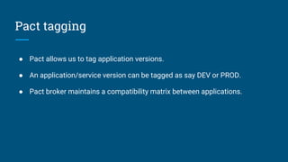 Pact tagging
● Pact allows us to tag application versions.
● An application/service version can be tagged as say DEV or PROD.
● Pact broker maintains a compatibility matrix between applications.
 