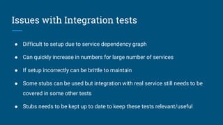 Issues with Integration tests
● Difficult to setup due to service dependency graph
● Can quickly increase in numbers for large number of services
● If setup incorrectly can be brittle to maintain
● Some stubs can be used but integration with real service still needs to be
covered in some other tests
● Stubs needs to be kept up to date to keep these tests relevant/useful
 
