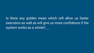 Is there any golden mean which will allow us faster
execution as well as will give us more confidence if the
system works as a whole?
 