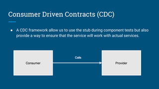 Consumer Driven Contracts (CDC)
● A CDC framework allow us to use the stub during component tests but also
provide a way to ensure that the service will work with actual services.
 