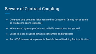 Beware of Contract Coupling
● Contracts only contains fields required by Consumer. (It may not be same
as Producer’s entire response)
● When tested against producer extra fields in response are ignored
● Leads to loose coupling between consumers and producers
● Pact CDC framework implements Postel’s law while doing Pact verification
 