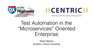 Test Automation in the
“Microservices” Oriented
Enterprise
Shawn Wallace
Architect, Centric Consulting
 