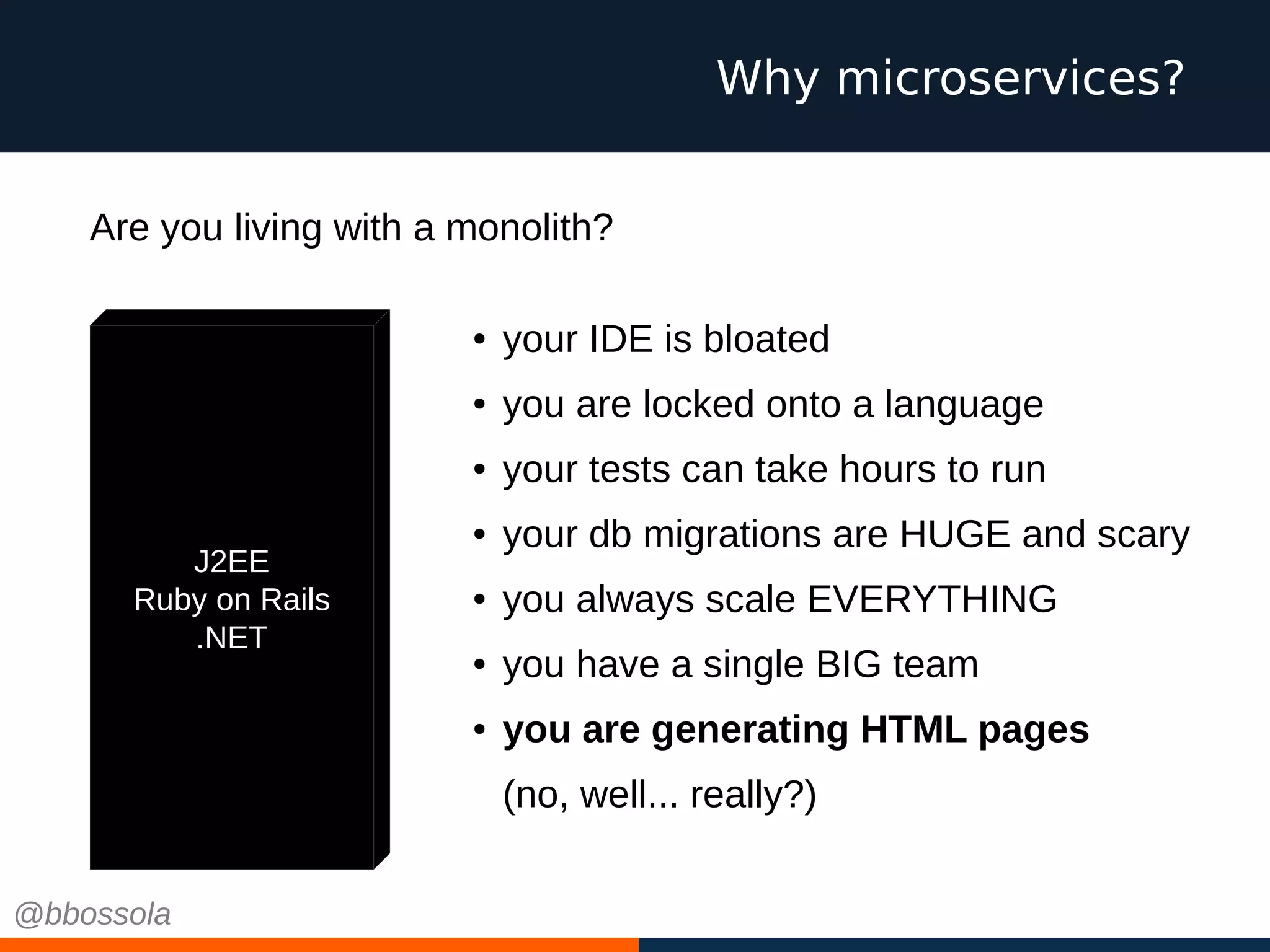Why microservices?
J2EE
Ruby on Rails
.NET
● your IDE is bloated
● you are locked onto a language
● your tests can take hours to run
● your db migrations are HUGE and scary
● you always scale EVERYTHING
● you have a single BIG team
● you are generating HTML pages
(no, well... really?)
Are you living with a monolith?
@bbossola
 