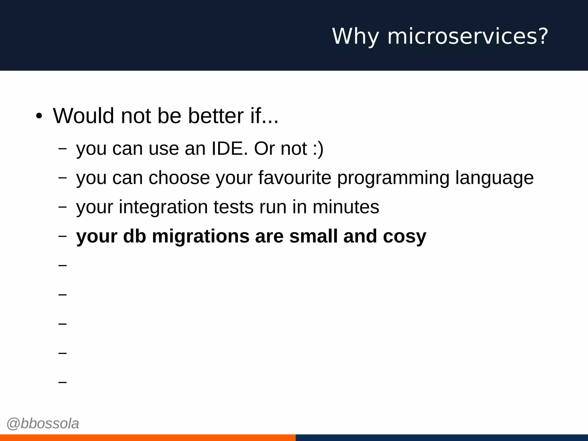 ● Would not be better if...
– you can use an IDE. Or not :)
– you can choose your favourite programming language
– your integration tests run in minutes
– your db migrations are small and cosy
– you scale independently
– you have small teams, pizza size
– you work on green field projects every time
– you can choose cool technologies
– you can fail
Why microservices?
@bbossola
 