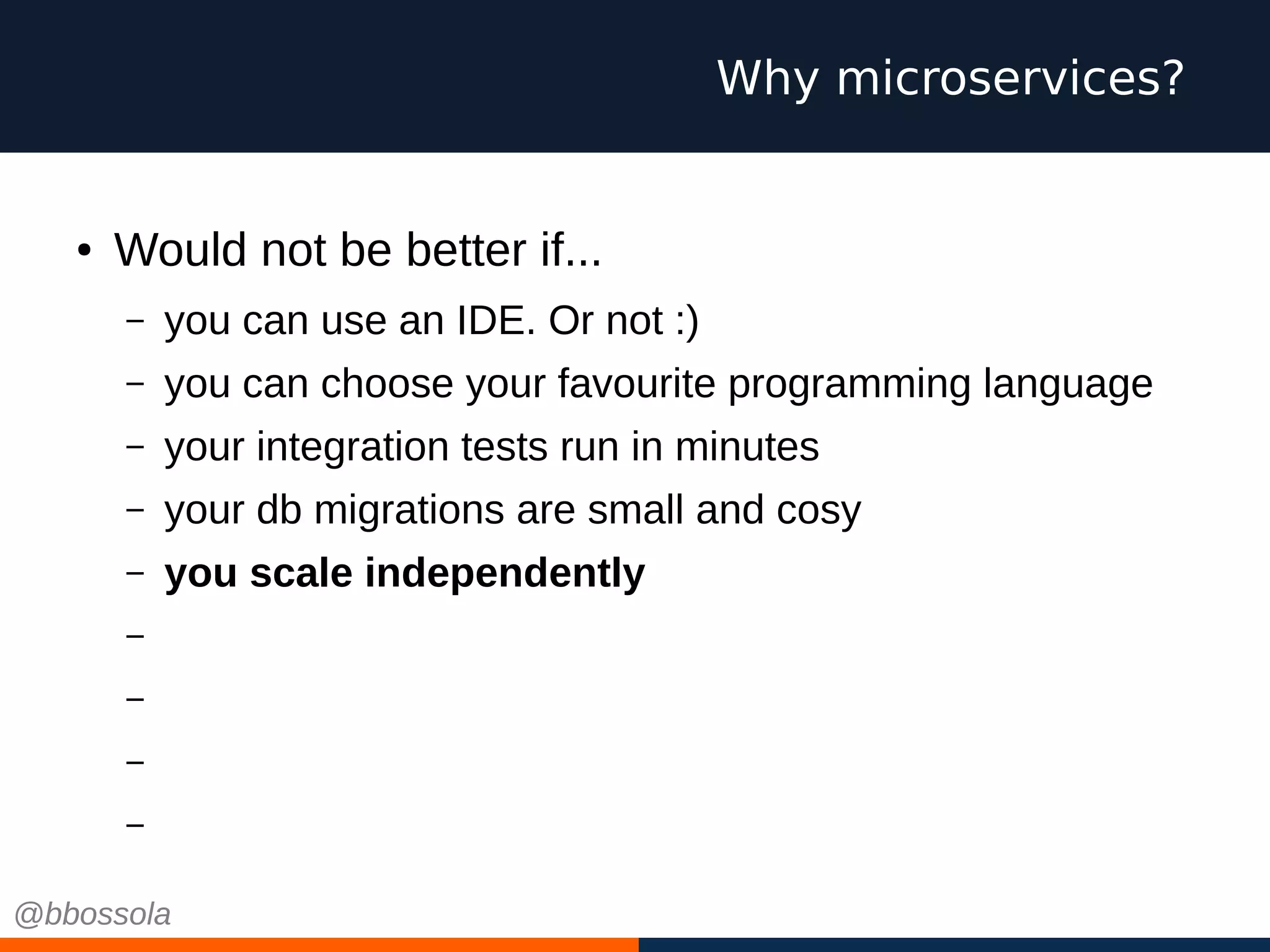 ● Would not be better if...
– you can use an IDE. Or not :)
– you can choose your favourite programming language
– your integration tests run in minutes
– your db migrations are small and cosy
– you scale independently
– you have small teams, pizza size
– you work on green field projects every time
– you can choose cool technologies
– you can fail
Why microservices?
@bbossola
 