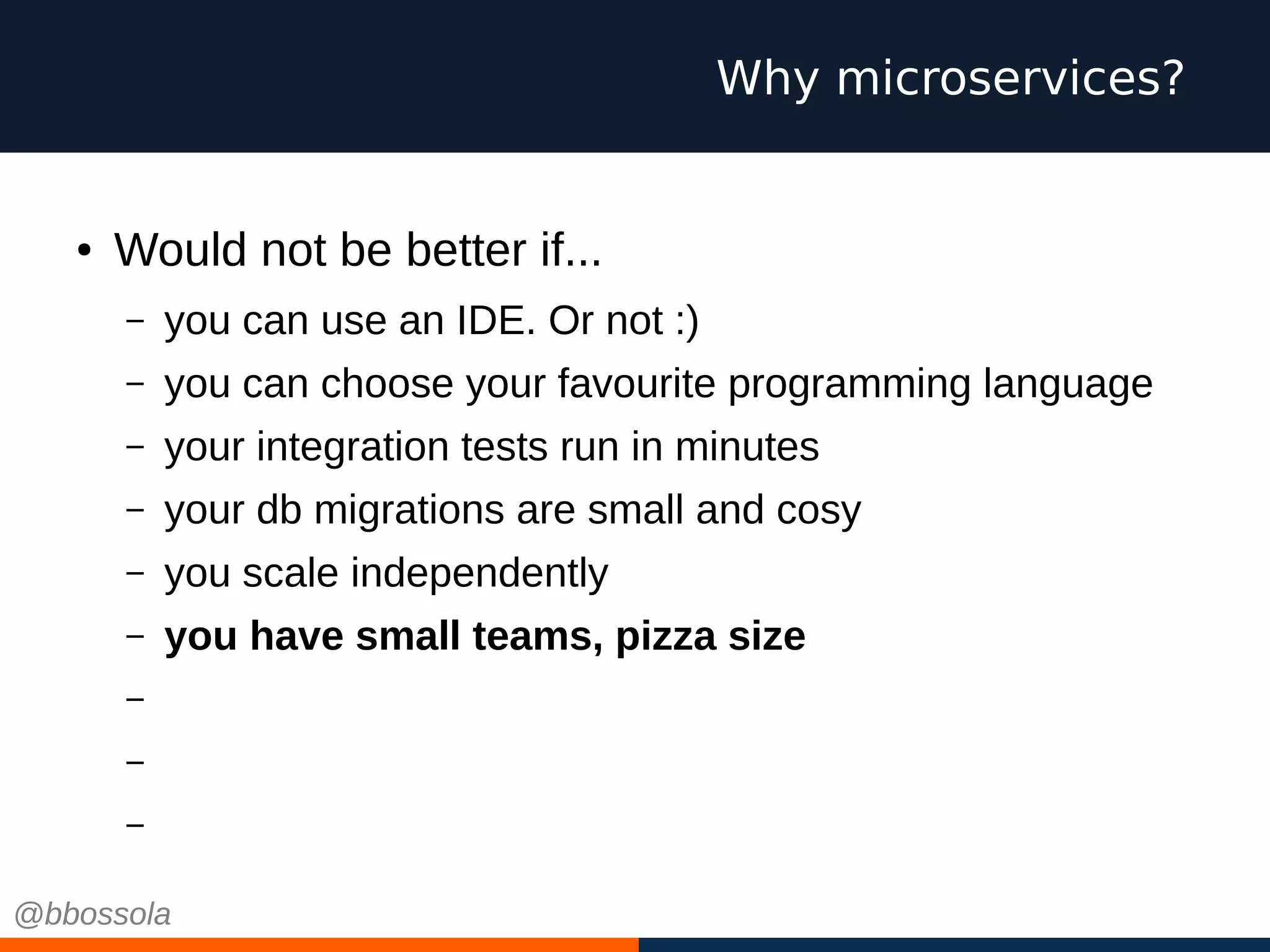● Would not be better if...
– you can use an IDE. Or not :)
– you can choose your favourite programming language
– your integration tests run in minutes
– your db migrations are small and cosy
– you scale independently
– you have small teams, pizza size
– you work on green field projects every time
– you can choose cool technologies
– you can fail
Why microservices?
@bbossola
 