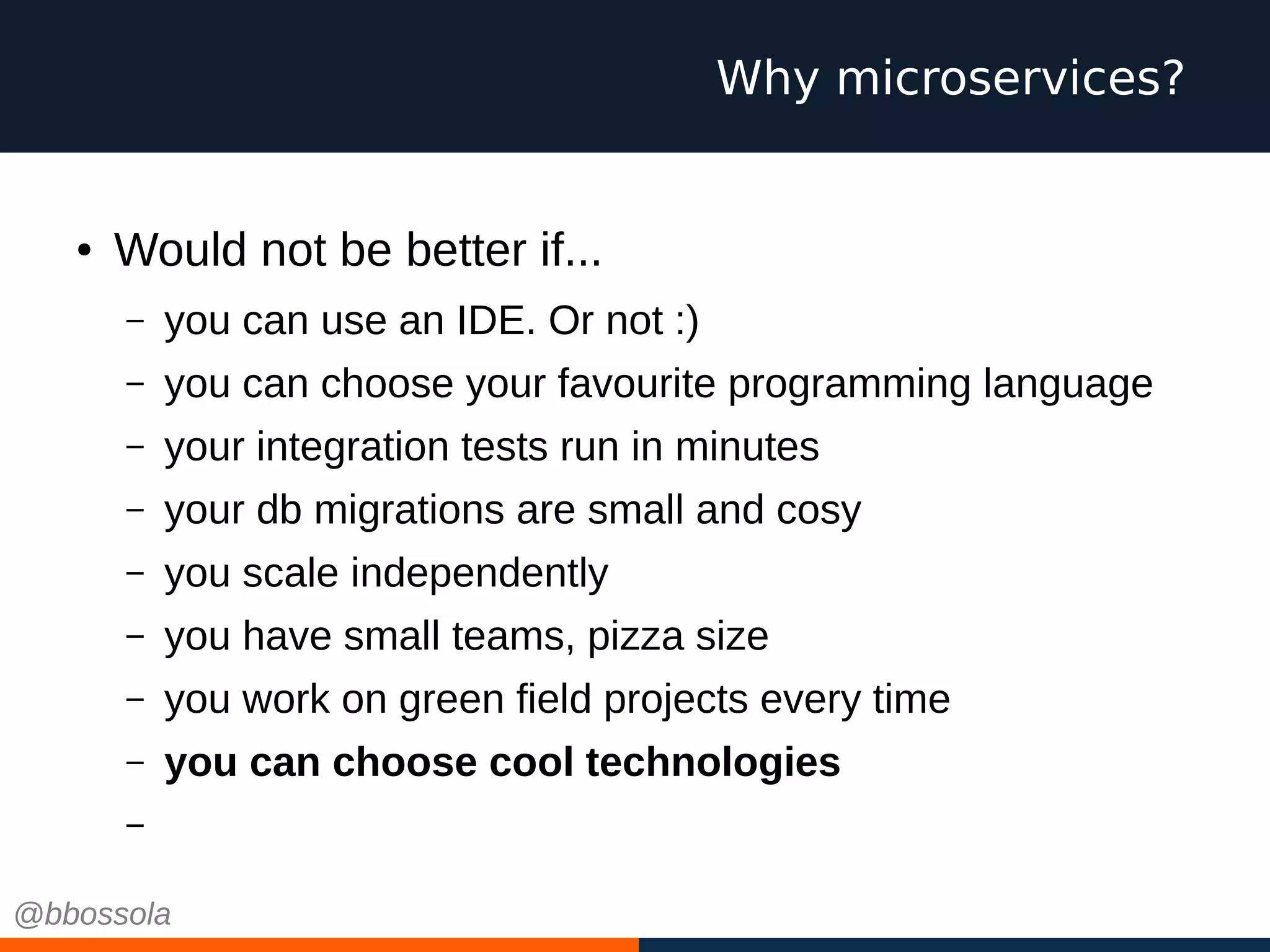 ● Would not be better if...
– you can use an IDE. Or not :)
– you can choose your favourite programming language
– your integration tests run in minutes
– your db migrations are small and cosy
– you scale independently
– you have small teams, pizza size
– you work on green field projects every time
– you can choose cool technologies
– you can fail
Why microservices?
@bbossola
 