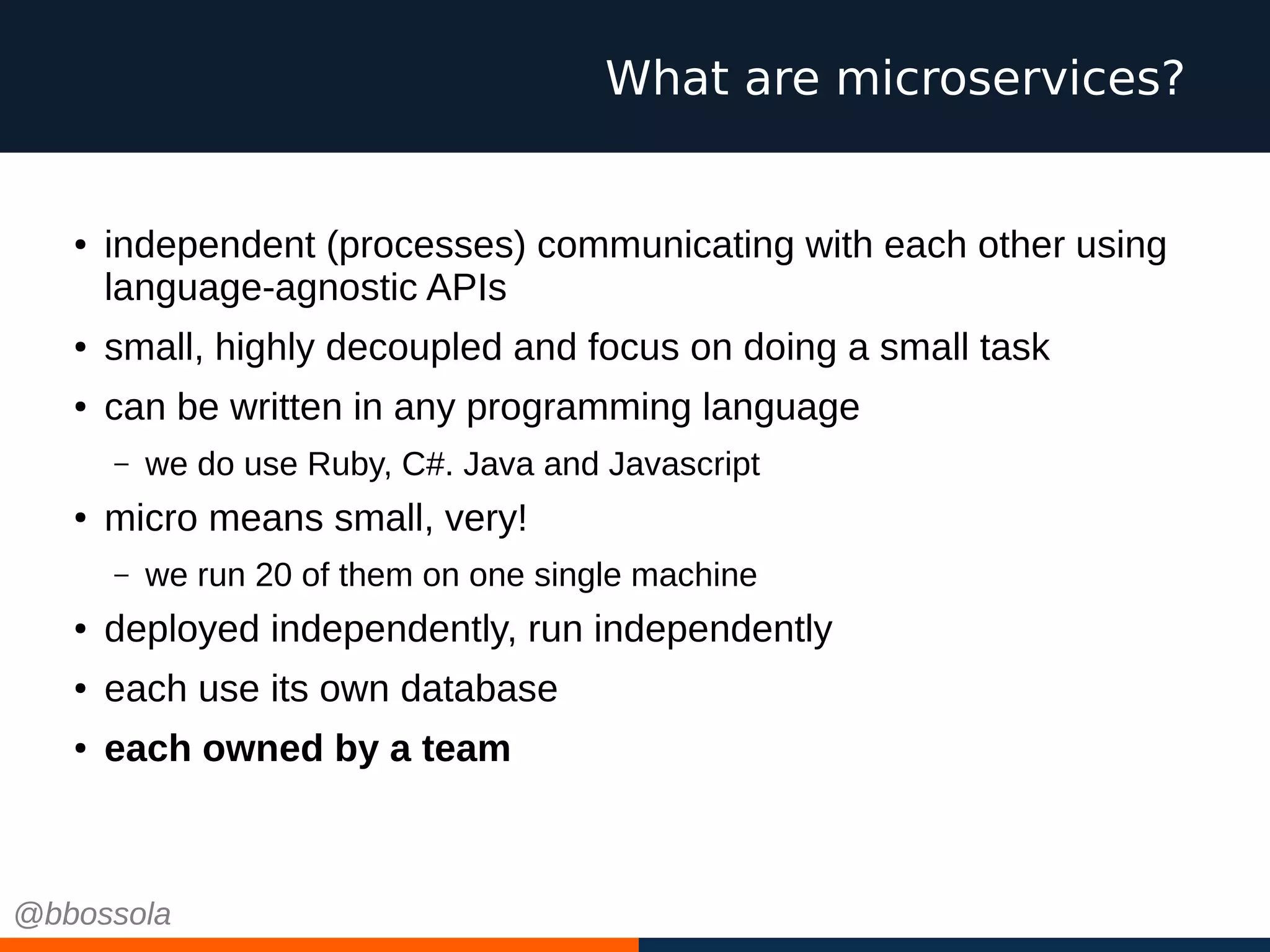 ● independent (processes) communicating with each other using
language-agnostic APIs
● small, highly decoupled and focus on doing a small task
● can be written in any programming language
– we do use Ruby, C#. Java and Javascript
●
micro means small, very!
– we run 20 of them on one single machine
● deployed independently, run independently
● each use its own database
● each owned by a team
What are microservices?
@bbossola
 