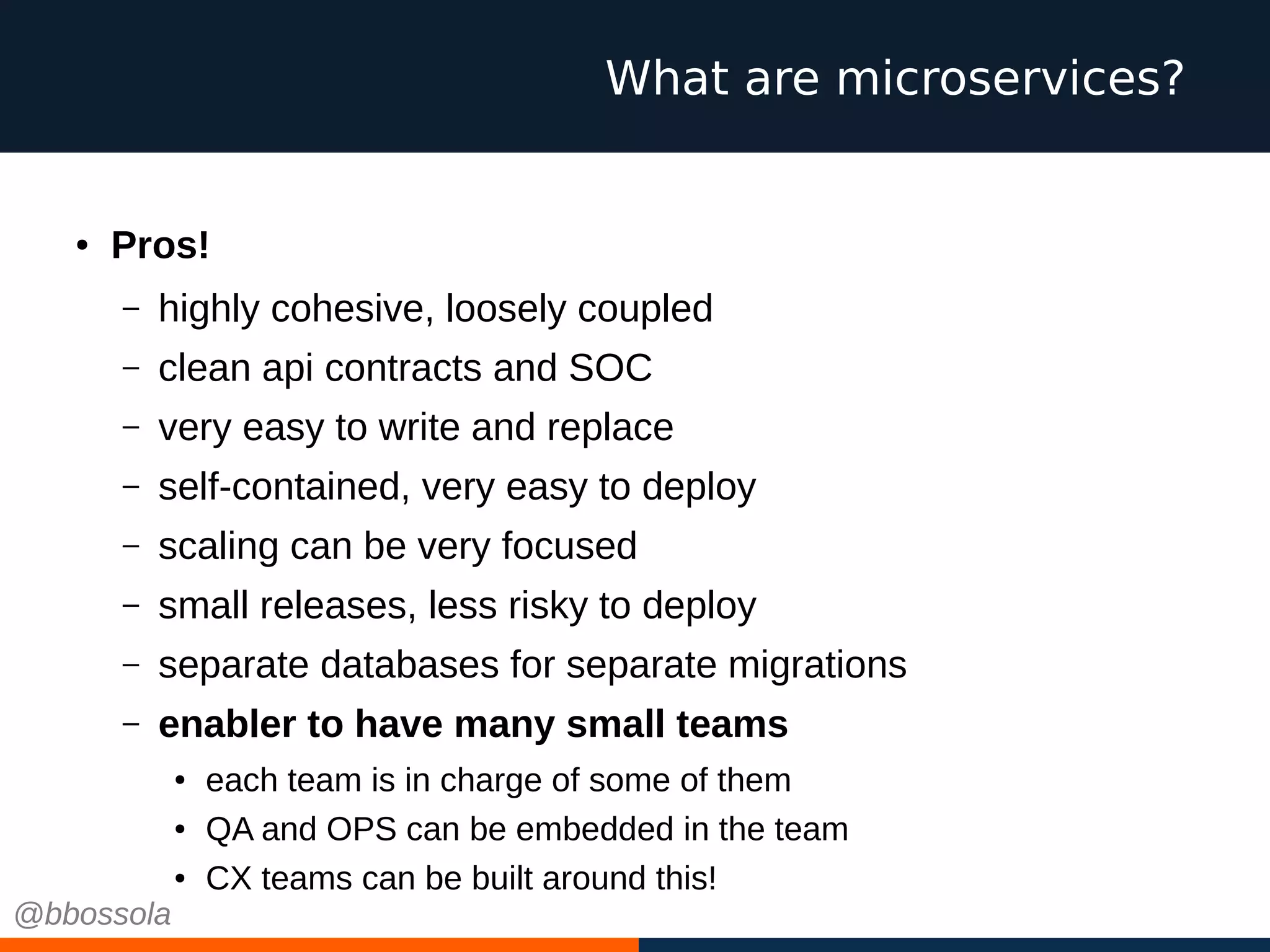 ● Pros!
– highly cohesive, loosely coupled
– clean api contracts and SOC
– very easy to write and replace
– self-contained, very easy to deploy
– scaling can be very focused
– small releases, less risky to deploy
– separate databases for separate migrations
– enabler to have many small teams
● each team is in charge of some of them
● QA and OPS can be embedded in the team
● CX teams can be built around this!
What are microservices?
@bbossola
 