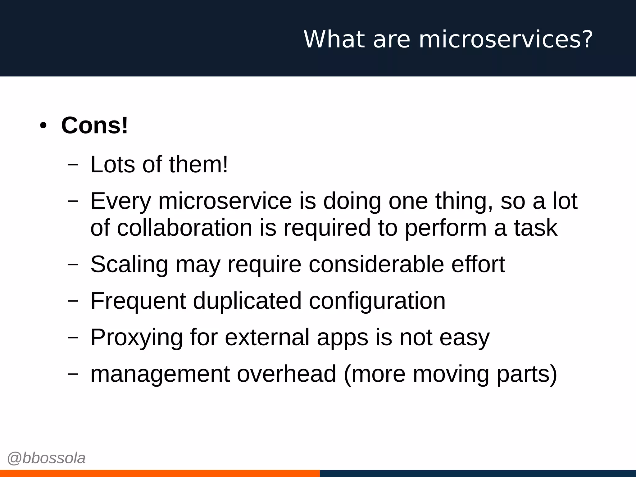 ● Cons!
– Lots of them!
– Every microservice is doing one thing, so a lot
of collaboration is required to perform a task
– Scaling may require considerable effort
– Frequent duplicated configuration
– Proxying for external apps is not easy
– management overhead (more moving parts)
What are microservices?
@bbossola
 