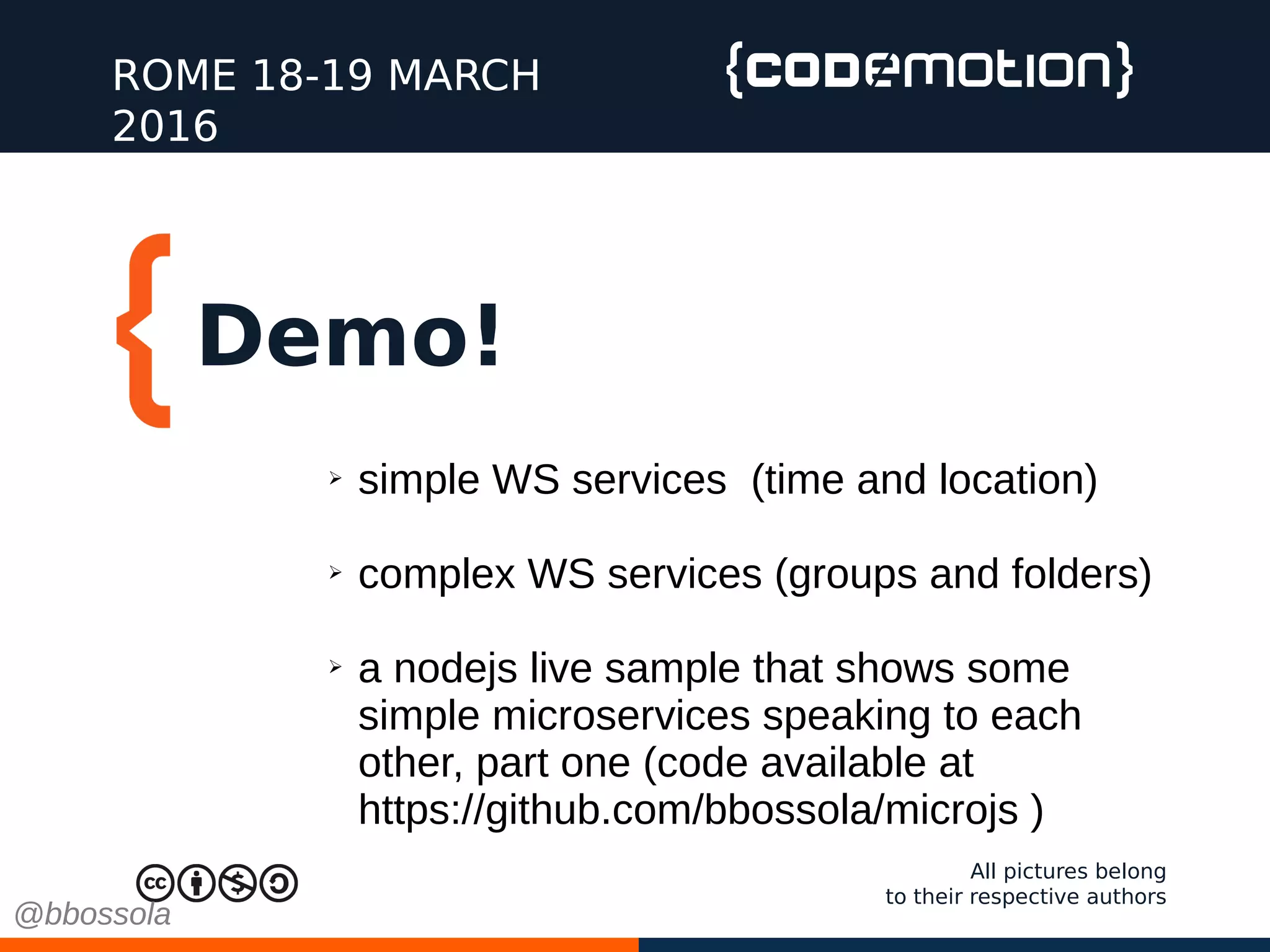 Demo!
ROME 18-19 MARCH
2016
All pictures belong
to their respective authors
➢ simple WS services (time and location)
➢ complex WS services (groups and folders)
➢ a nodejs live sample that shows some
simple microservices speaking to each
other, part one (code available at
https://github.com/bbossola/microjs )
@bbossola
 