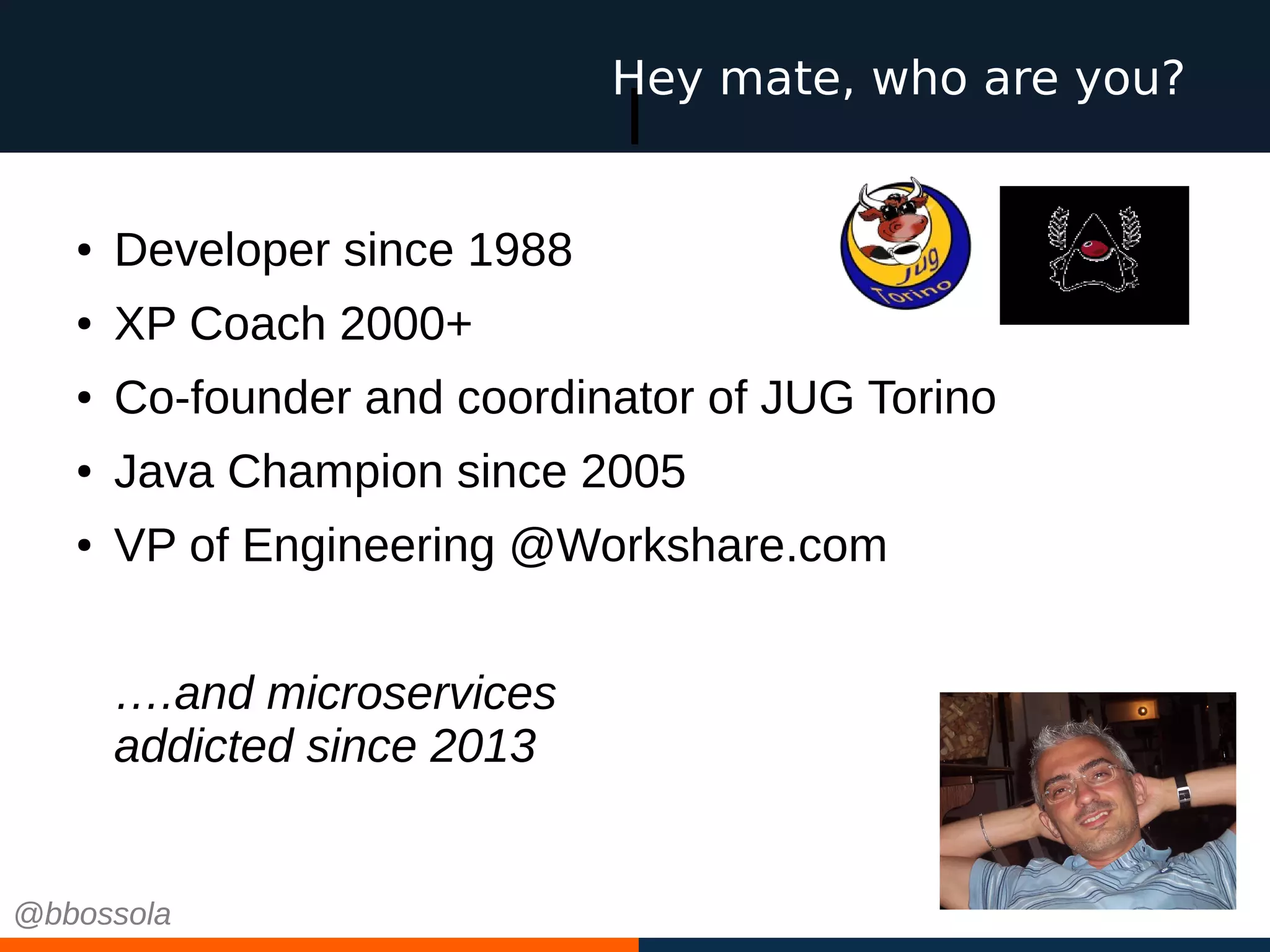 l
● Developer since 1988
● XP Coach 2000+
● Co-founder and coordinator of JUG Torino
● Java Champion since 2005
● VP of Engineering @Workshare.com
….and microservices
addicted since 2013
Hey mate, who are you?
@bbossola
 