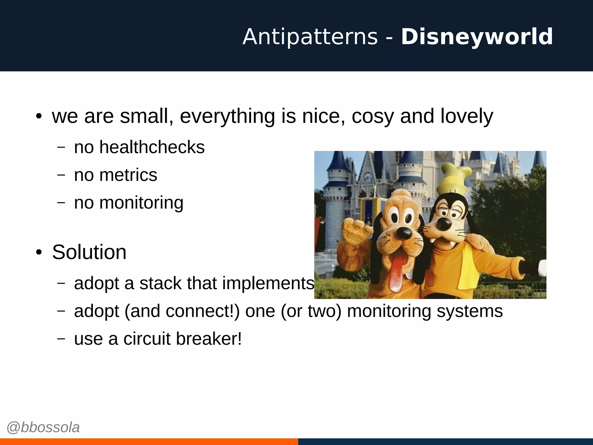 ● we are small, everything is nice, cosy and lovely
– no healthchecks
– no metrics
– no monitoring
● Solution
– adopt a stack that implements these basic functionalities
– adopt (and connect!) one (or two) monitoring systems
– use a circuit breaker!
Antipatterns - Disneyworld
@bbossola
 