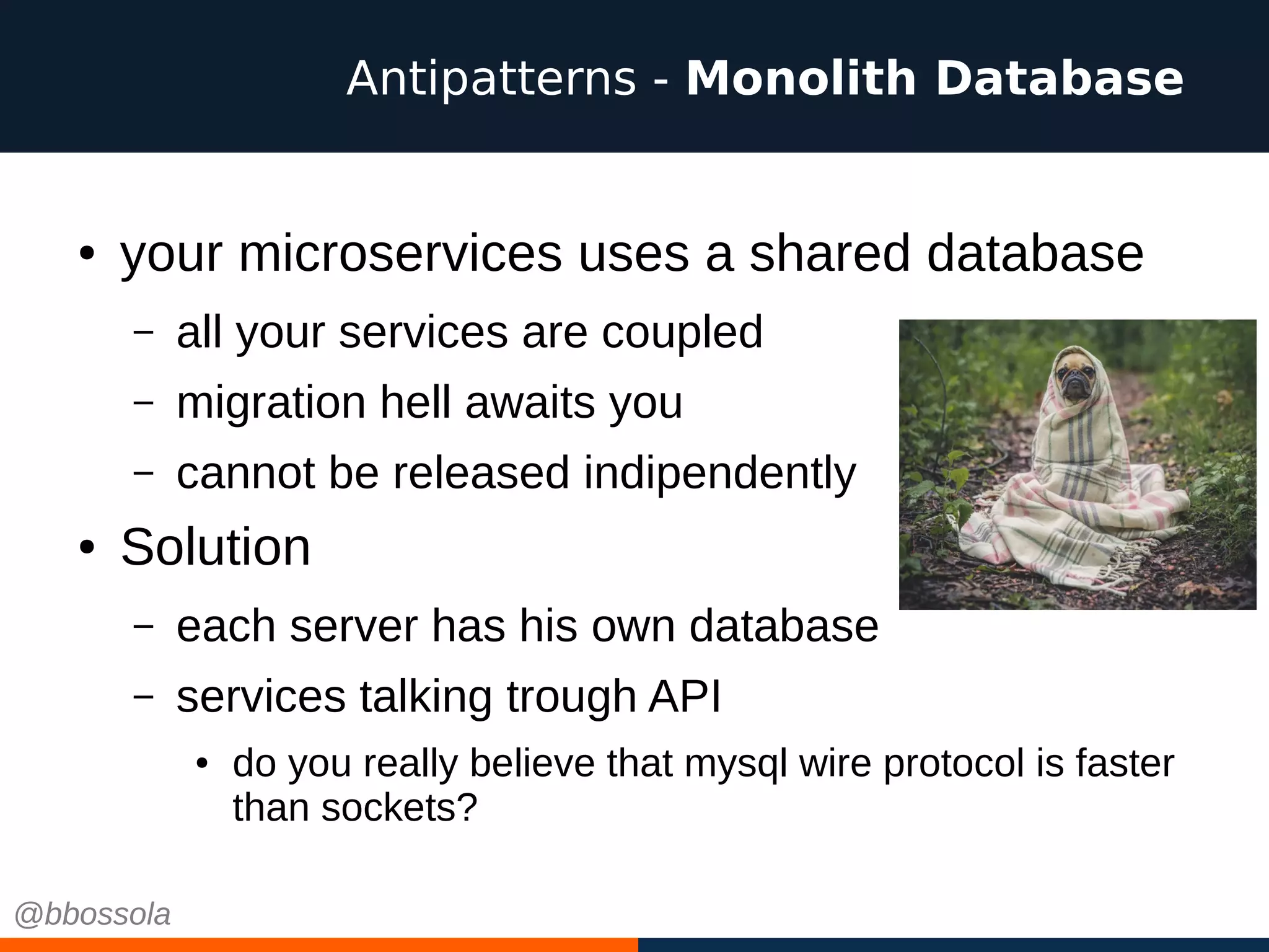 ● your microservices uses a shared database
– all your services are coupled
– migration hell awaits you
– cannot be released indipendently
● Solution
– each server has his own database
– services talking trough API
● do you really believe that mysql wire protocol is faster
than sockets?
Antipatterns - Monolith Database
@bbossola
 
