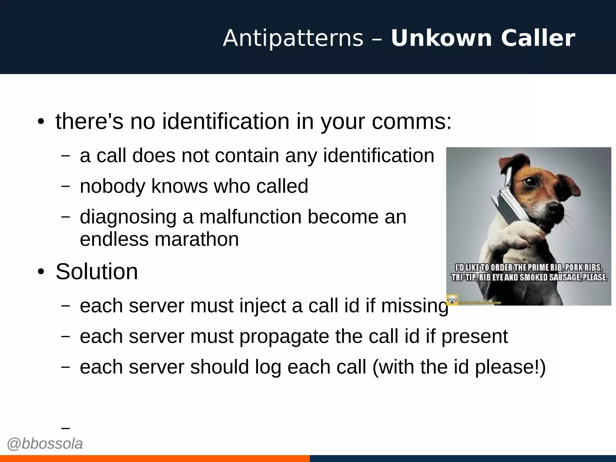 ● there's no identification in your comms:
– a call does not contain any identification
– nobody knows who called
– diagnosing a malfunction become an
endless marathon
● Solution
– each server must inject a call id if missing
– each server must propagate the call id if present
– each server should log each call (with the id please!)
–
Antipatterns – Unkown Caller
@bbossola
 