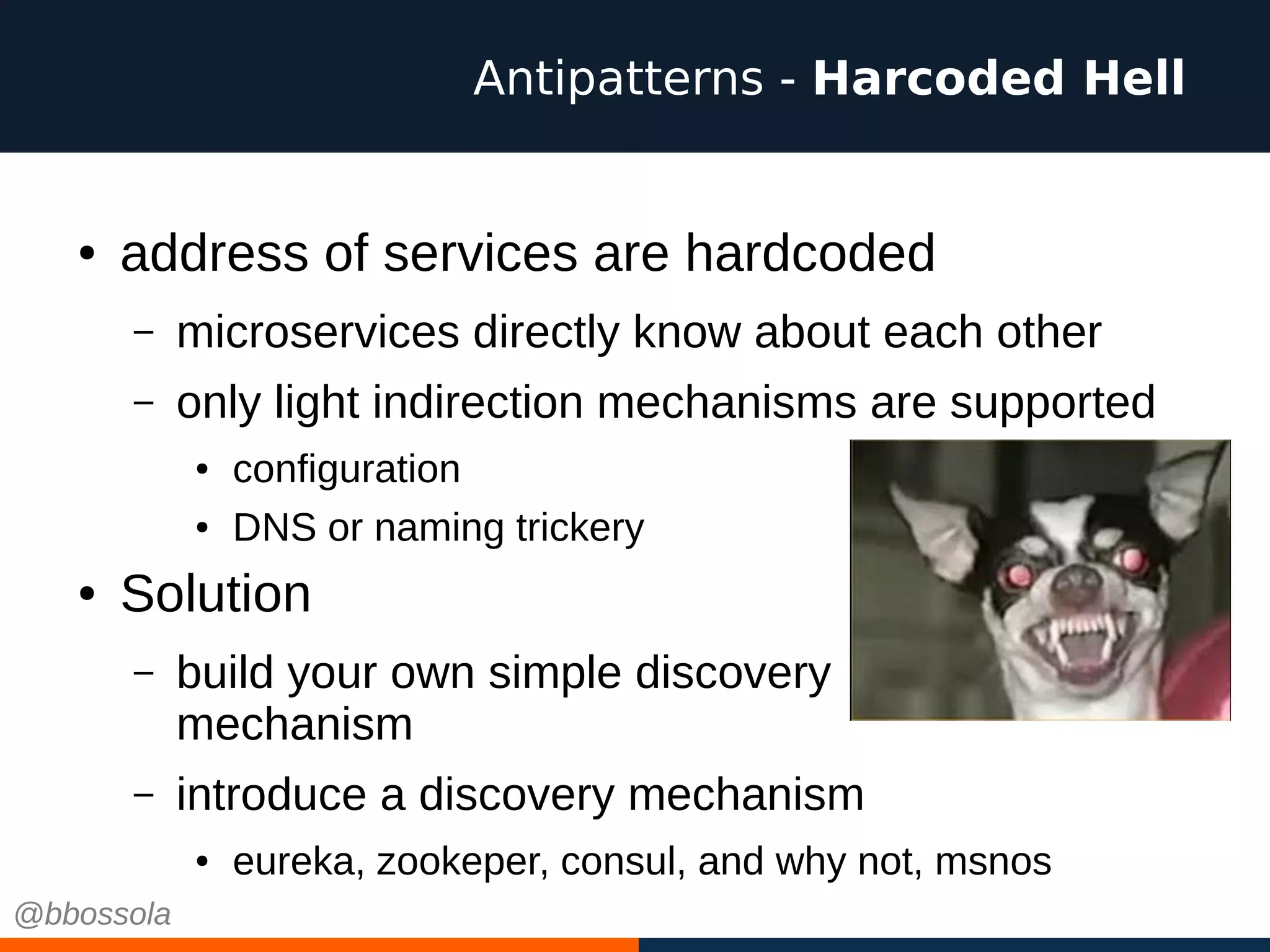 ● address of services are hardcoded
– microservices directly know about each other
– only light indirection mechanisms are supported
● configuration
● DNS or naming trickery
● Solution
– build your own simple discovery
mechanism
– introduce a discovery mechanism
● eureka, zookeper, consul, and why not, msnos
Antipatterns - Harcoded Hell
@bbossola
 