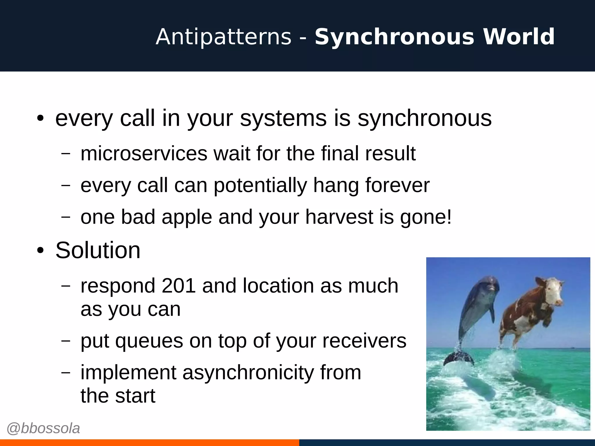 ● every call in your systems is synchronous
– microservices wait for the final result
– every call can potentially hang forever
– one bad apple and your harvest is gone!
● Solution
– respond 201 and location as much
as you can
– put queues on top of your receivers
– implement asynchronicity from
the start
Antipatterns - Synchronous World
@bbossola
 