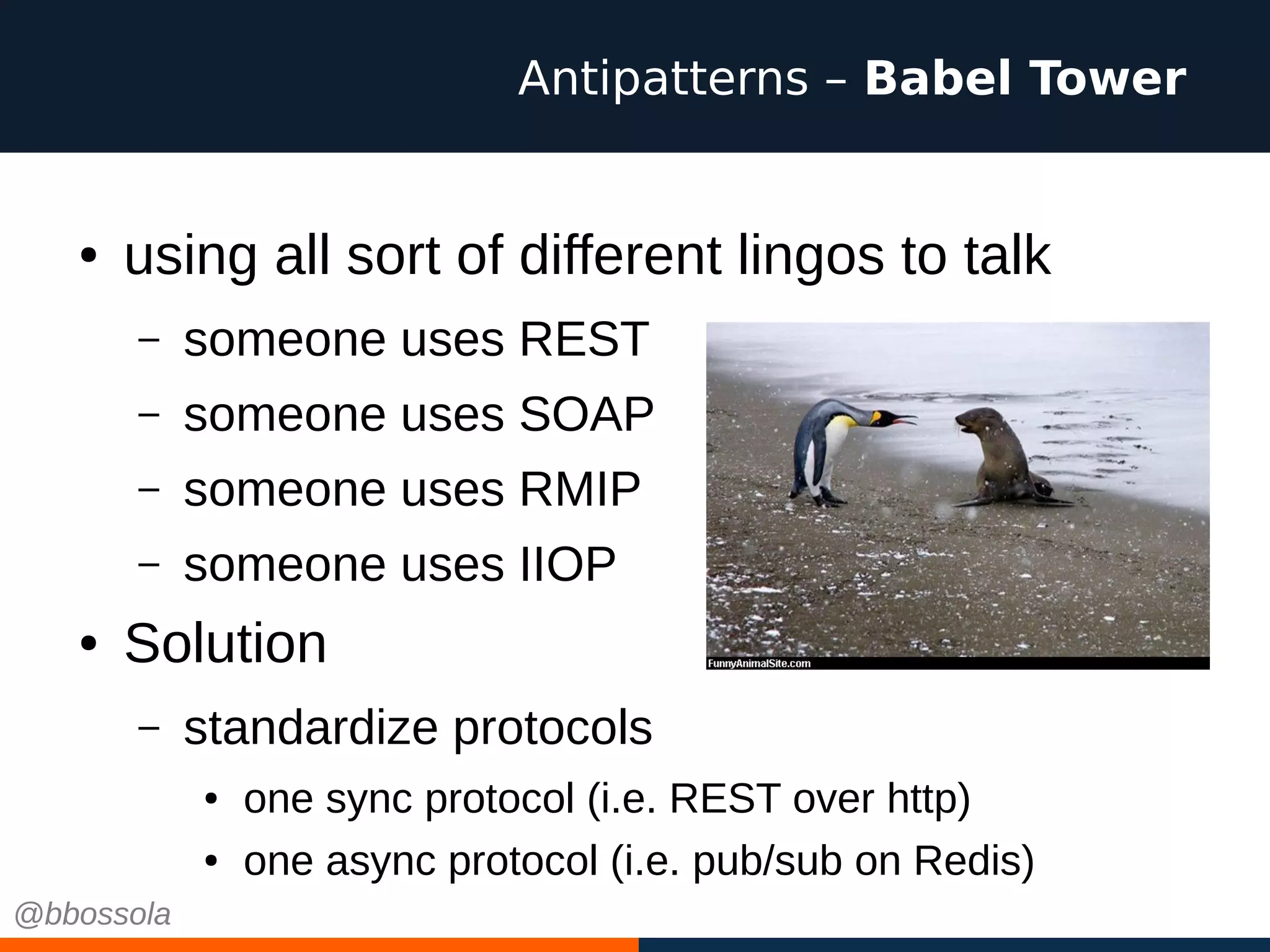 ● using all sort of different lingos to talk
– someone uses REST
– someone uses SOAP
– someone uses RMIP
– someone uses IIOP
● Solution
– standardize protocols
● one sync protocol (i.e. REST over http)
● one async protocol (i.e. pub/sub on Redis)
Antipatterns – Babel Tower
@bbossola
 