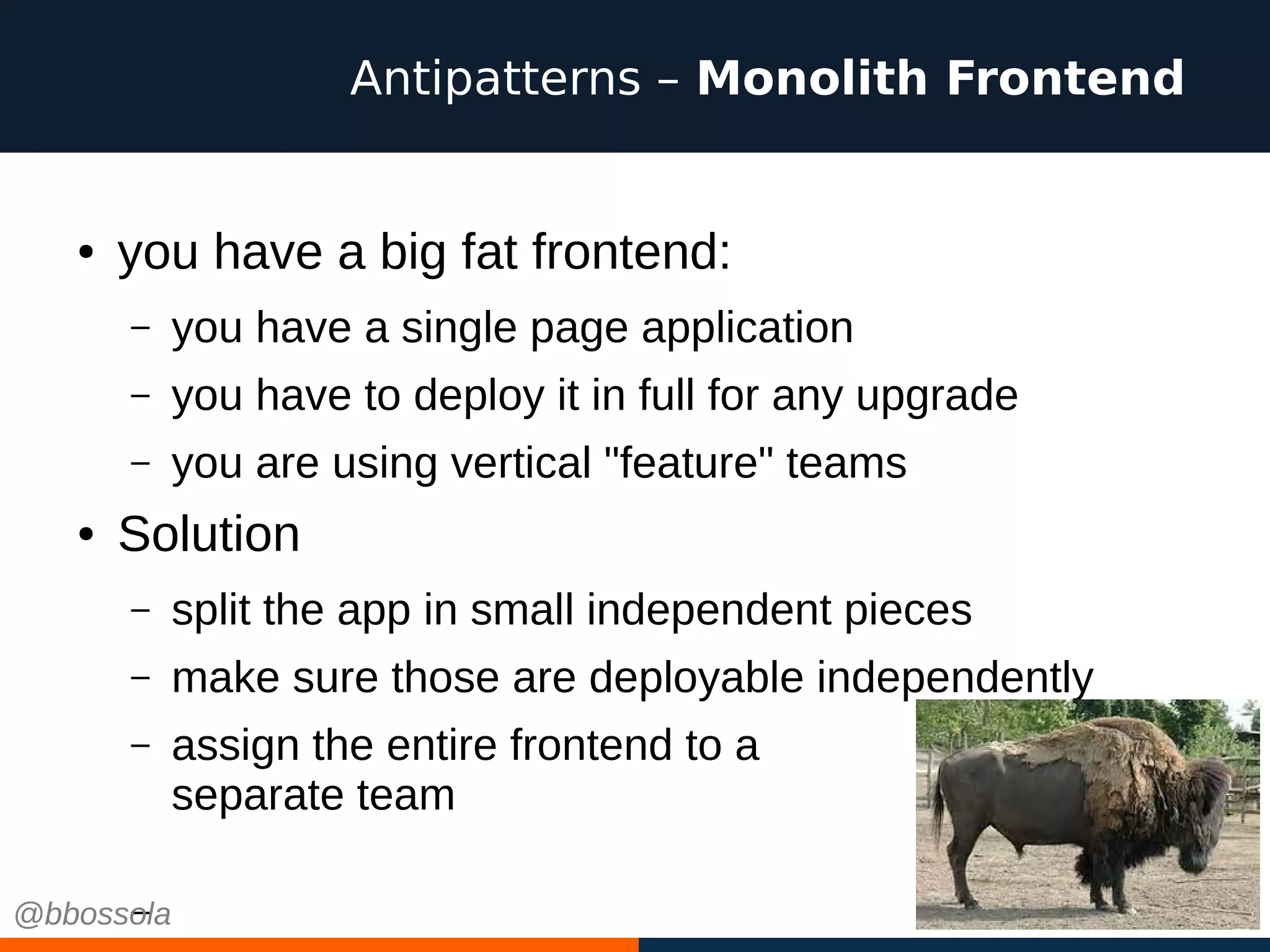 ● you have a big fat frontend:
– you have a single page application
– you have to deploy it in full for any upgrade
– you are using vertical "feature" teams
● Solution
– split the app in small independent pieces
– make sure those are deployable independently
– assign the entire frontend to a
separate team
–
Antipatterns – Monolith Frontend
@bbossola
 