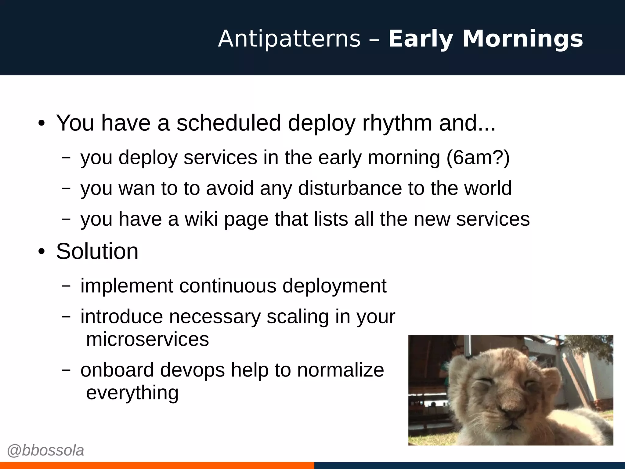 ● You have a scheduled deploy rhythm and...
– you deploy services in the early morning (6am?)
– you wan to to avoid any disturbance to the world
– you have a wiki page that lists all the new services
● Solution
– implement continuous deployment
– introduce necessary scaling in your
microservices
– onboard devops help to normalize
everything
Antipatterns – Early Mornings
@bbossola@bbossola
 