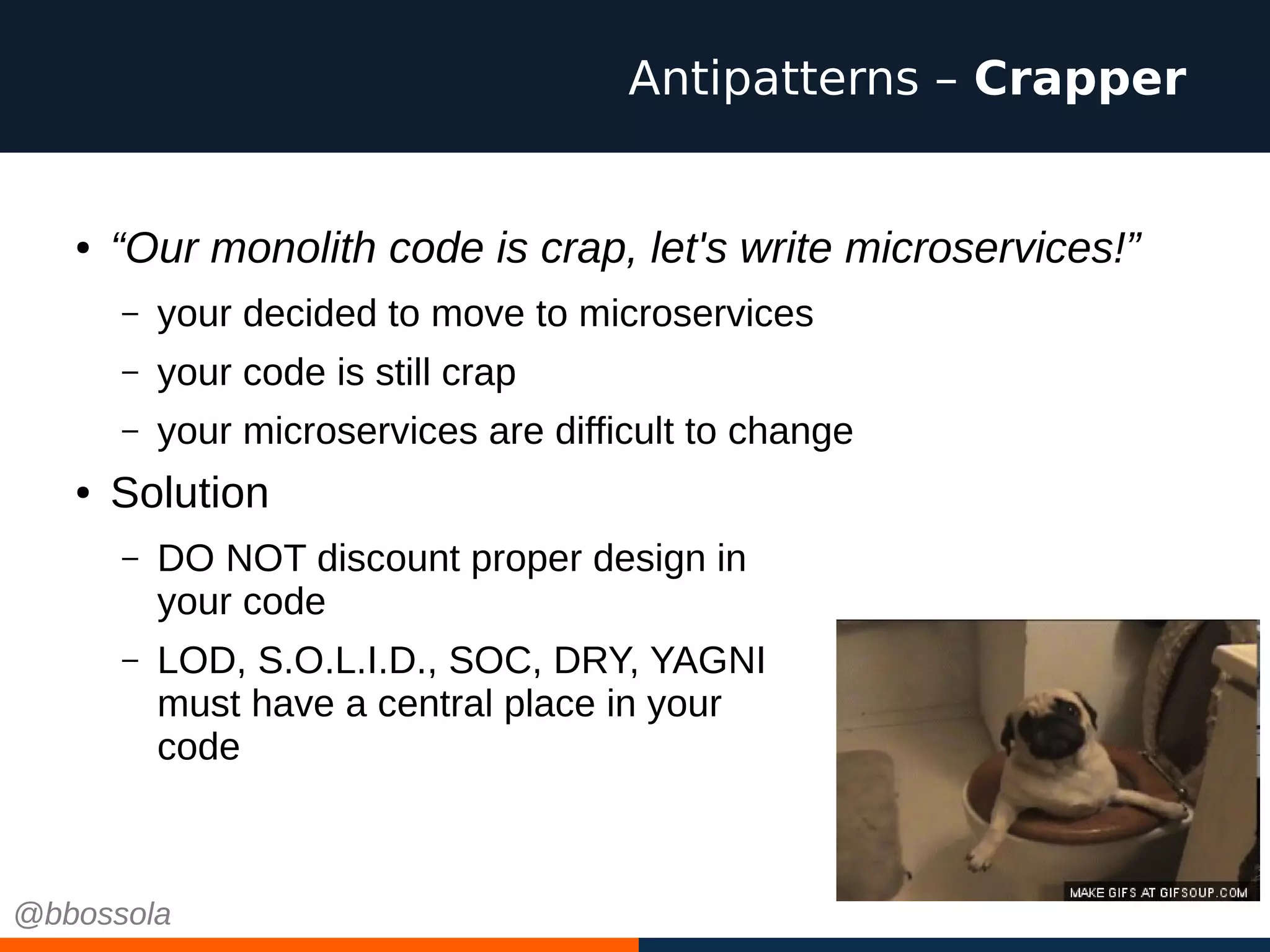 ● “Our monolith code is crap, let's write microservices!”
– your decided to move to microservices
– your code is still crap
– your microservices are difficult to change
● Solution
– DO NOT discount proper design in
your code
– LOD, S.O.L.I.D., SOC, DRY, YAGNI
must have a central place in your
code
Antipatterns – Crapper
@bbossola
 