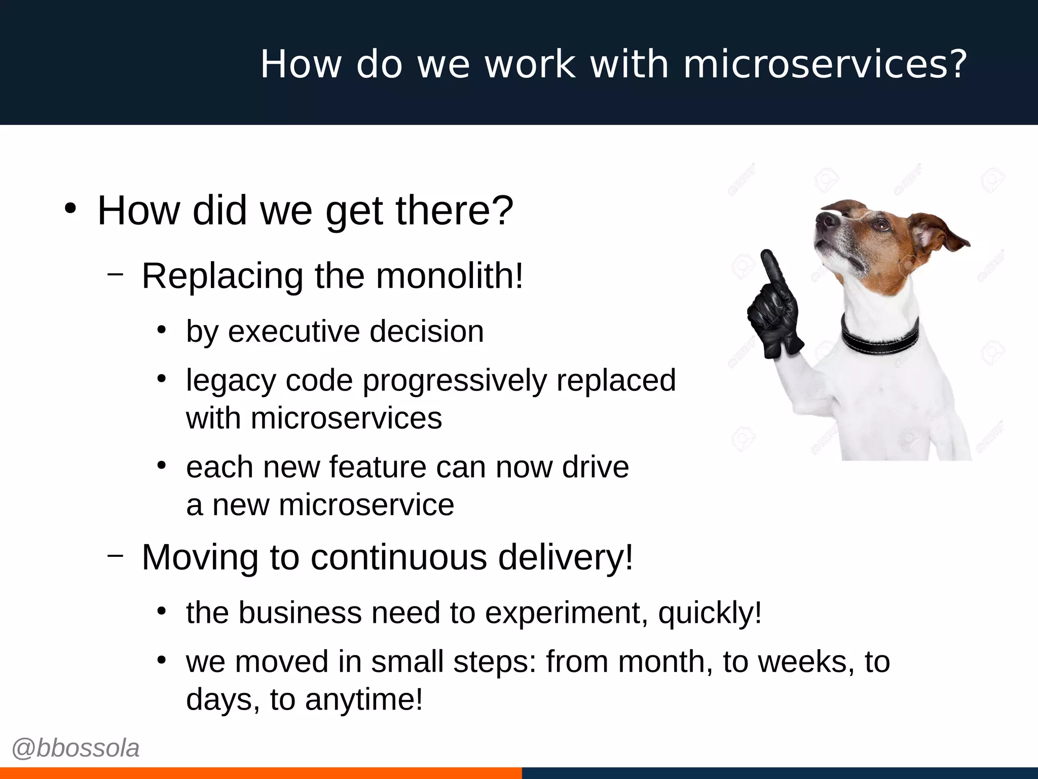 How do we work with microservices?
●
How did we get there?
– Replacing the monolith!
●
by executive decision
●
legacy code progressively replaced
with microservices
●
each new feature can now drive
a new microservice
– Moving to continuous delivery!
●
the business need to experiment, quickly!
●
we moved in small steps: from month, to weeks, to
days, to anytime!
@bbossola
 