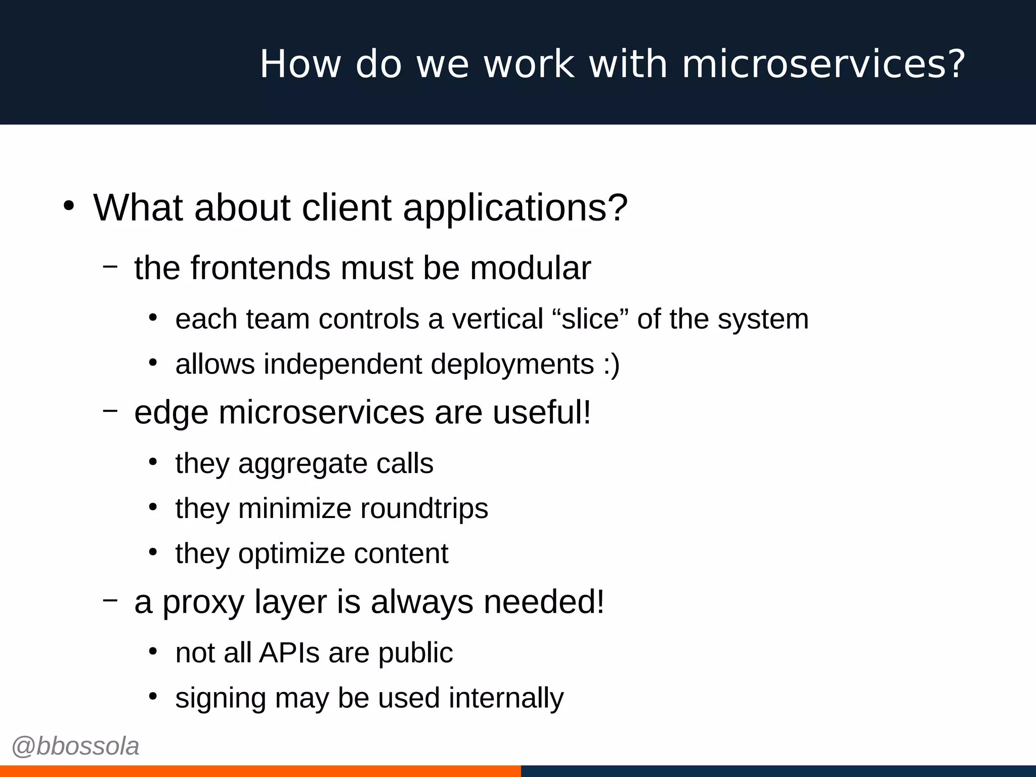How do we work with microservices?
●
What about client applications?
– the frontends must be modular
●
each team controls a vertical “slice” of the system
●
allows independent deployments :)
– edge microservices are useful!
●
they aggregate calls
●
they minimize roundtrips
●
they optimize content
– a proxy layer is always needed!
●
not all APIs are public
●
signing may be used internally
@bbossola
 