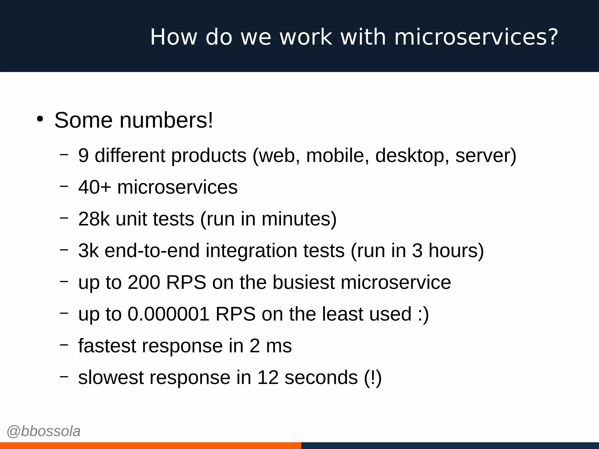 How do we work with microservices?
●
Some numbers!
– 9 different products (web, mobile, desktop, server)
– 40+ microservices
– 28k unit tests (run in minutes)
– 3k end-to-end integration tests (run in 3 hours)
– up to 200 RPS on the busiest microservice
– up to 0.000001 RPS on the least used :)
– fastest response in 2 ms
– slowest response in 12 seconds (!)
@bbossola
 