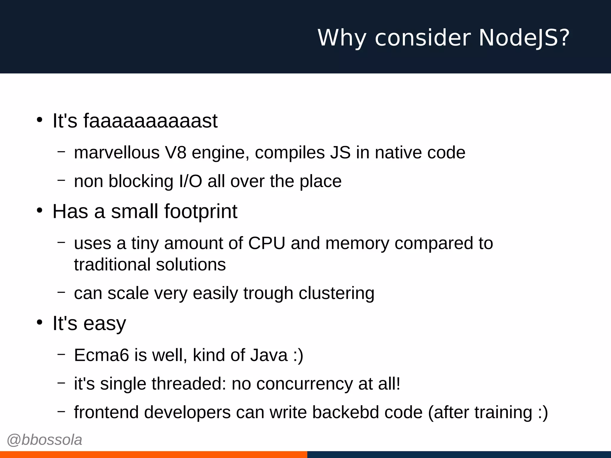 Why consider NodeJS?
●
It's faaaaaaaaaast
– marvellous V8 engine, compiles JS in native code
– non blocking I/O all over the place
●
Has a small footprint
– uses a tiny amount of CPU and memory compared to
traditional solutions
– can scale very easily trough clustering
●
It's easy
– Ecma6 is well, kind of Java :)
– it's single threaded: no concurrency at all!
– frontend developers can write backebd code (after training :)
@bbossola
 