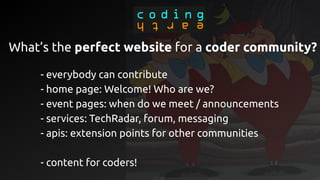 - everybody can contribute
- home page: Welcome! Who are we?
- event pages: when do we meet / announcements
- services: TechRadar, forum, messaging
- apis: extension points for other communities
- content for coders!
What’s the perfect website for a coder community?
 