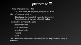 - many languages supported
- Go, Java, Node, PHP, Python, Ruby, Lisp, C#/.NET
- lots of resource services
- Elasticsearch, MongoDB, Maria, Postgres, Solr
- Redis, RabbitMQ, Varnish, InfluxDB, Kafka
- declarative service definitions
- apps services↔ services
- post deploy tasks
- scheduled tasks
- routing
- scale
You could use Kubernetes (or Heroku) but it’s way harder to setup &
maintain
 