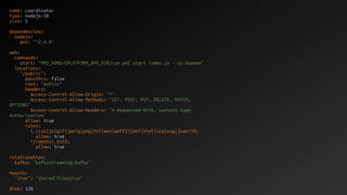 name: coordinator
type: nodejs:10
size: S
dependencies:
nodejs:
pm2: "^2.4.0"
web:
commands:
start: "PM2_HOME=$PLATFORM_APP_DIR/run pm2 start index.js --no-daemon"
locations:
"/public":
passthru: false
root: "public"
headers:
Access-Control-Allow-Origin: "*"
Access-Control-Allow-Methods: "GET, POST, PUT, DELETE, PATCH,
OPTIONS"
Access-Control-Allow-Headers: "X-Requested-With, content-type,
Authorization"
allow: true
rules:
.(css|js|gif|jpe?g|png|ttf|eot|woff2?|otf|html|ico|svg|json?)$:
allow: true
^/robots.txt$:
allow: true
relationships:
kafka: "kafkastreaming:kafka"
mounts:
"/run": "shared:files/run"
disk: 128
 