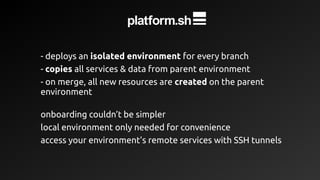 - deploys an isolated environment for every branch
- copies all services & data from parent environment
- on merge, all new resources are created on the parent
environment
onboarding couldn’t be simpler
local environment only needed for convenience
access your environment’s remote services with SSH tunnels
 
