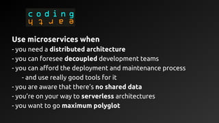 Use microservices when
- you need a distributed architecture
- you can foresee decoupled development teams
- you can afford the deployment and maintenance process
- and use really good tools for it
- you are aware that there’s no shared data
- you’re on your way to serverless architectures
- you want to go maximum polyglot
 