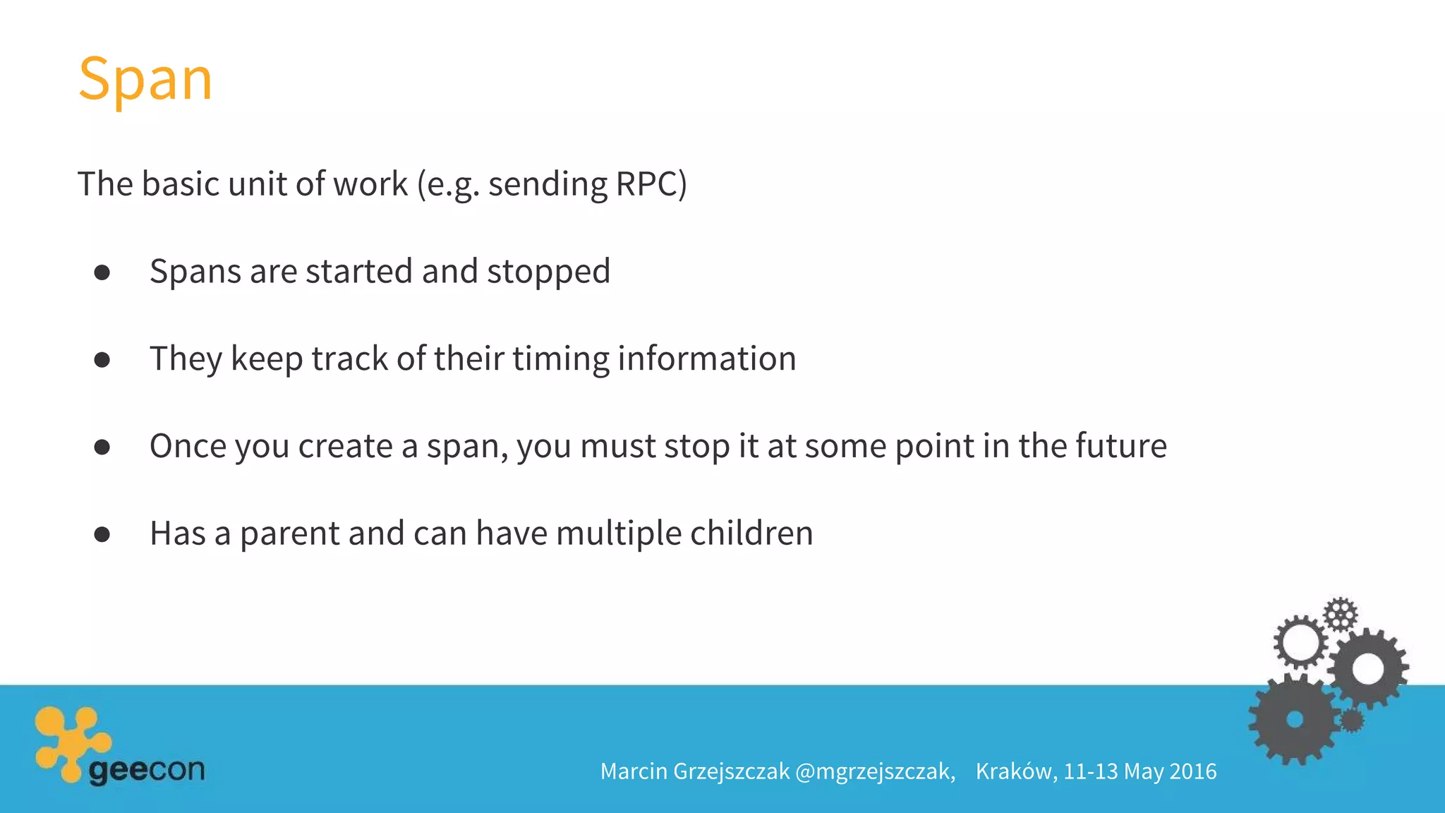 Span
Marcin Grzejszczak @mgrzejszczak, Kraków, 11-13 May 2016
The basic unit of work (e.g. sending RPC)
● Spans are started and stopped
● They keep track of their timing information
● Once you create a span, you must stop it at some point in the future
● Has a parent and can have multiple children
 