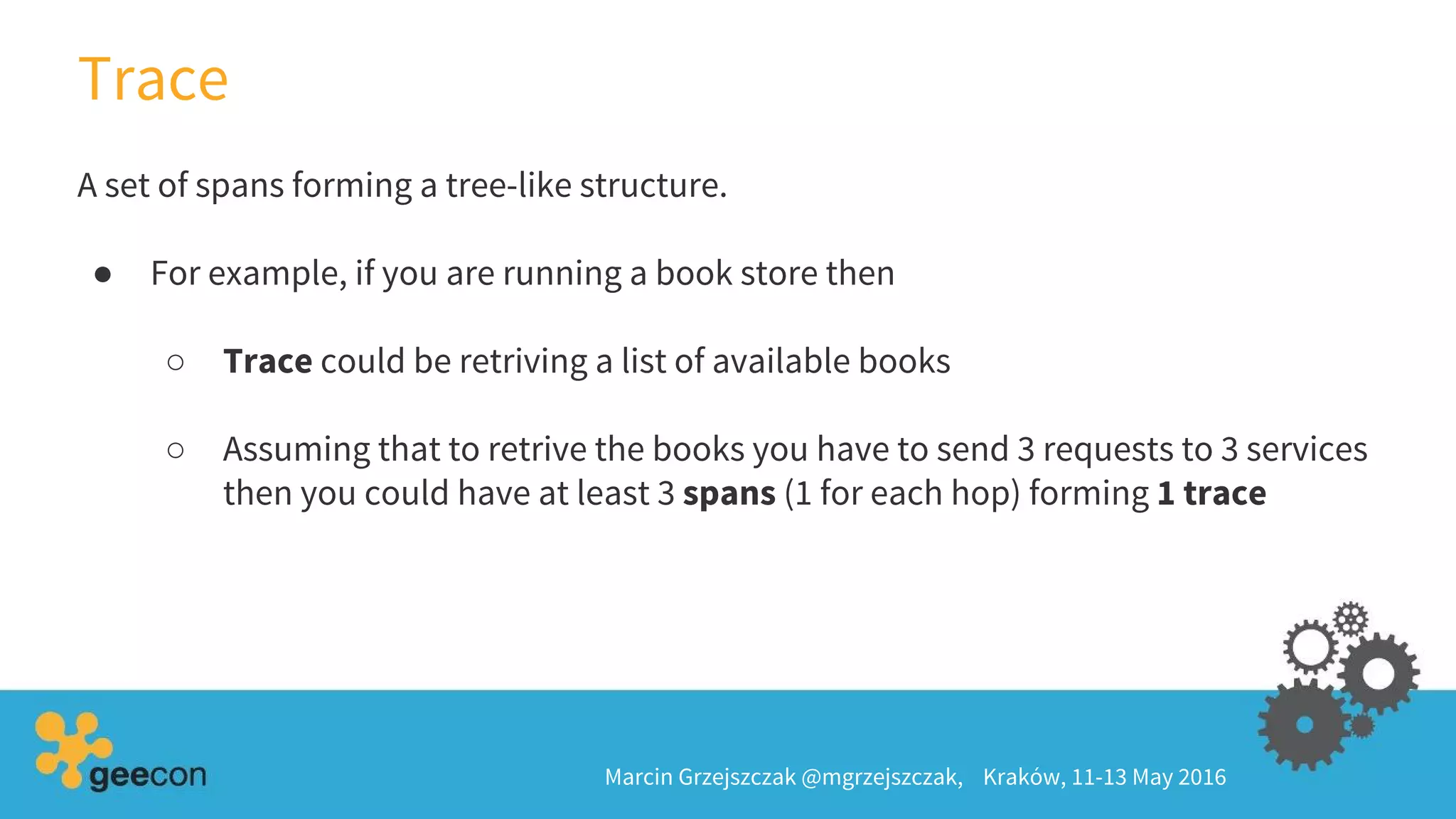 Trace
Marcin Grzejszczak @mgrzejszczak, Kraków, 11-13 May 2016
A set of spans forming a tree-like structure.
● For example, if you are running a book store then
○ Trace could be retriving a list of available books
○ Assuming that to retrive the books you have to send 3 requests to 3 services
then you could have at least 3 spans (1 for each hop) forming 1 trace
 