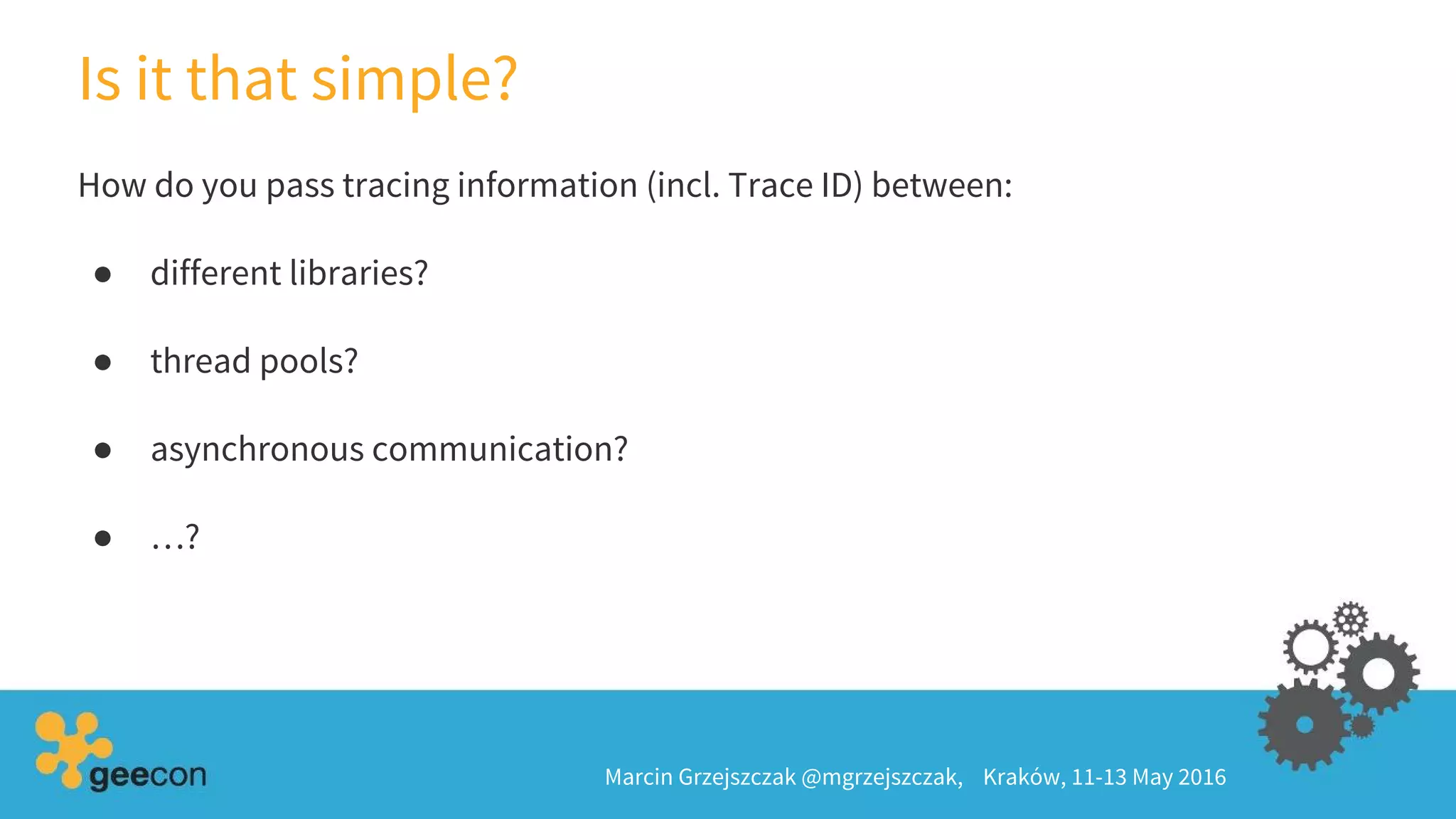 Is it that simple?
Marcin Grzejszczak @mgrzejszczak, Kraków, 11-13 May 2016
How do you pass tracing information (incl. Trace ID) between:
● different libraries?
● thread pools?
● asynchronous communication?
● …?
 