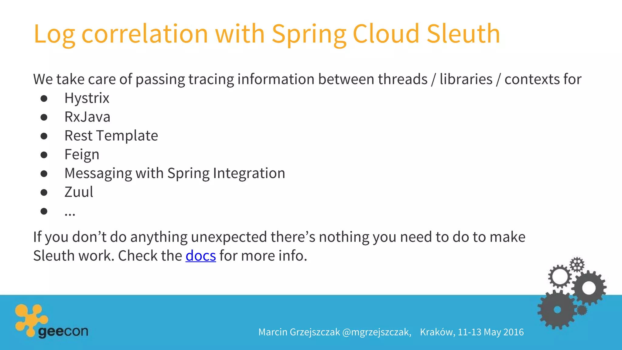 Log correlation with Spring Cloud Sleuth
Marcin Grzejszczak @mgrzejszczak, Kraków, 11-13 May 2016
We take care of passing tracing information between threads / libraries / contexts for
● Hystrix
● RxJava
● Rest Template
● Feign
● Messaging with Spring Integration
● Zuul
● ...
If you don’t do anything unexpected there’s nothing you need to do to make
Sleuth work. Check the docs for more info.
 
