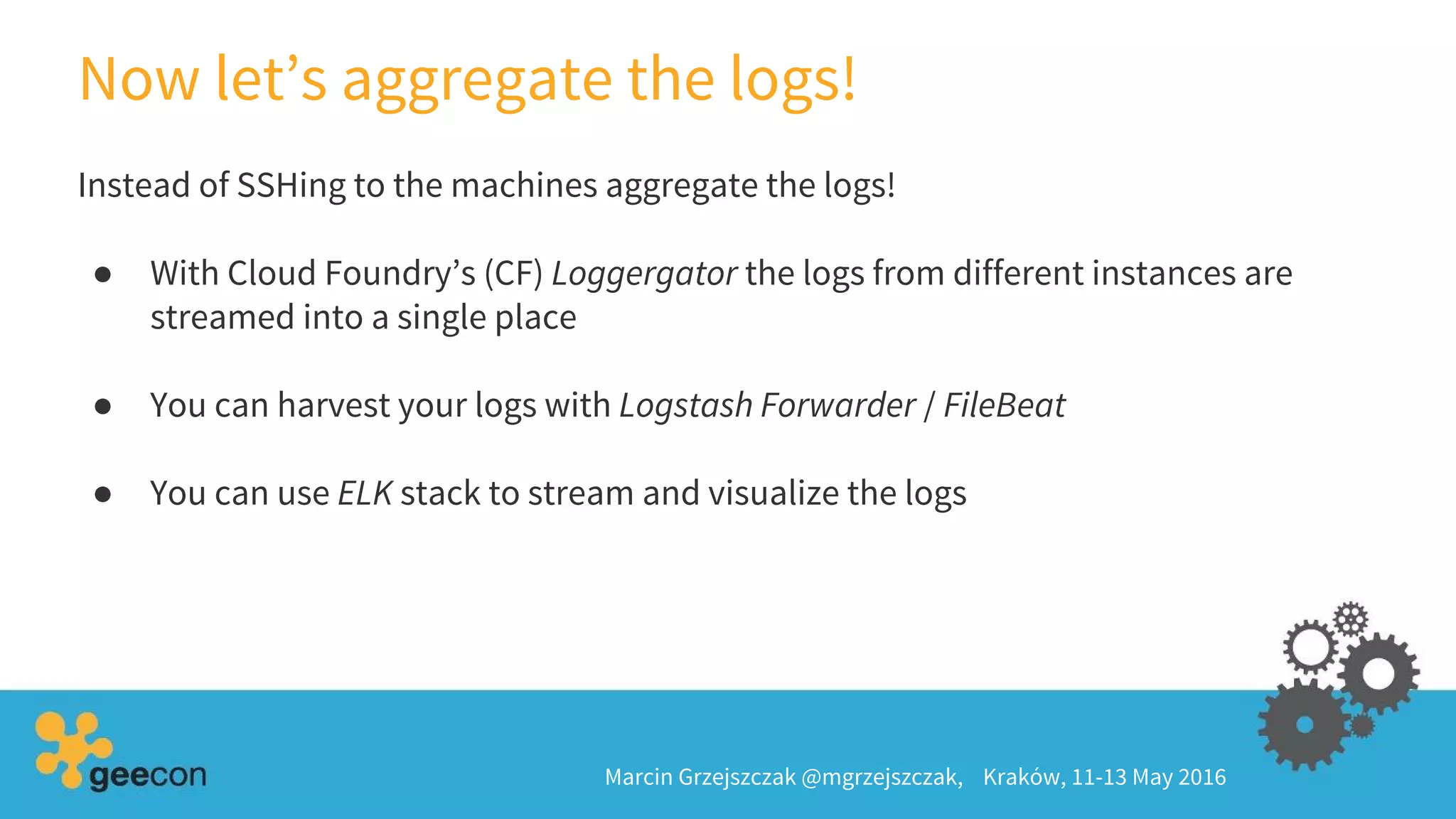Now let’s aggregate the logs!
Marcin Grzejszczak @mgrzejszczak, Kraków, 11-13 May 2016
Instead of SSHing to the machines aggregate the logs!
● With Cloud Foundry’s (CF) Loggergator the logs from different instances are
streamed into a single place
● You can harvest your logs with Logstash Forwarder / FileBeat
● You can use ELK stack to stream and visualize the logs
 