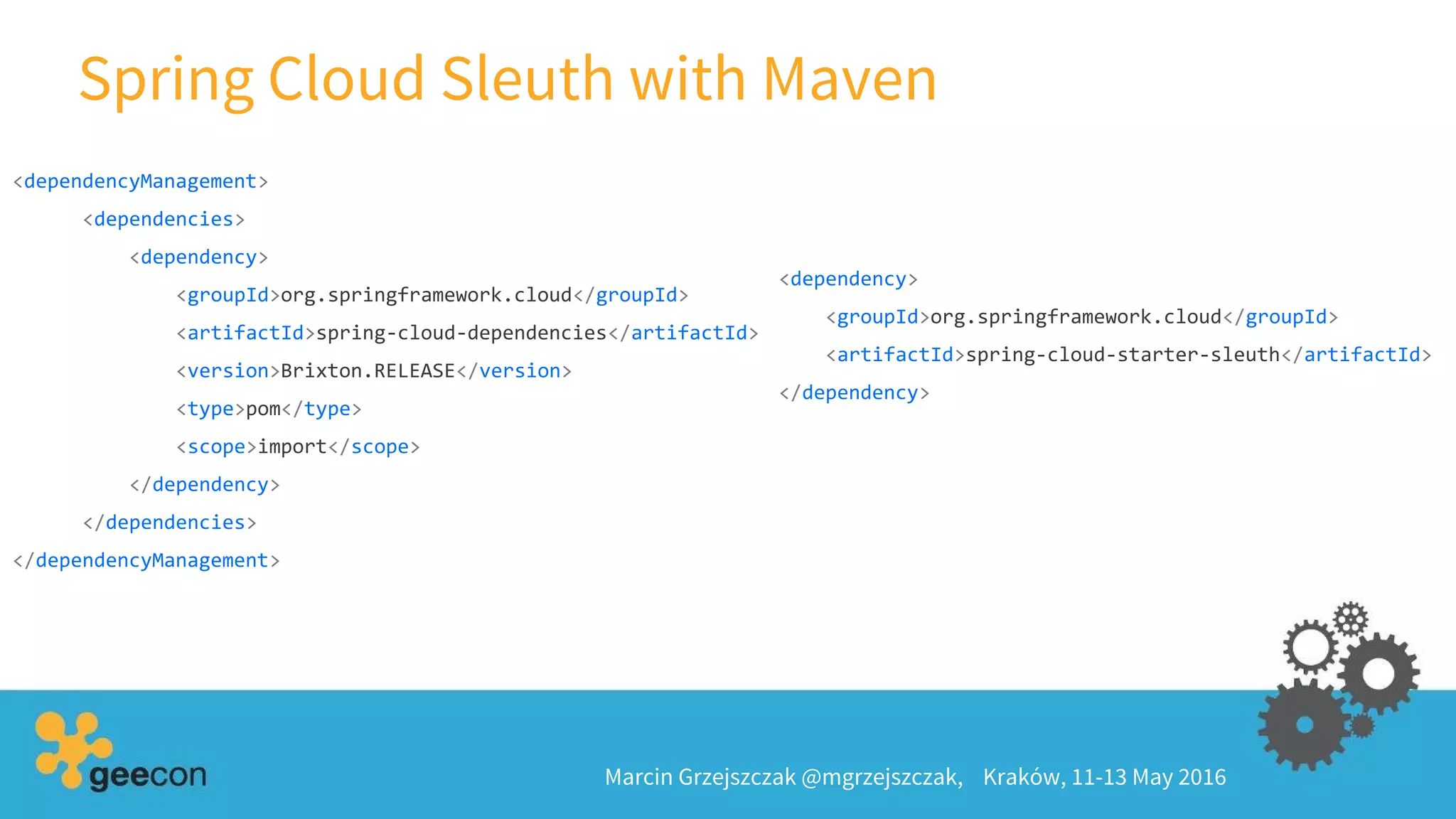 Spring Cloud Sleuth with Maven
Marcin Grzejszczak @mgrzejszczak, Kraków, 11-13 May 2016
<dependencyManagement>
<dependencies>
<dependency>
<groupId>org.springframework.cloud</groupId>
<artifactId>spring-cloud-dependencies</artifactId>
<version>Brixton.RELEASE</version>
<type>pom</type>
<scope>import</scope>
</dependency>
</dependencies>
</dependencyManagement>
<dependency>
<groupId>org.springframework.cloud</groupId>
<artifactId>spring-cloud-starter-sleuth</artifactId>
</dependency>
 