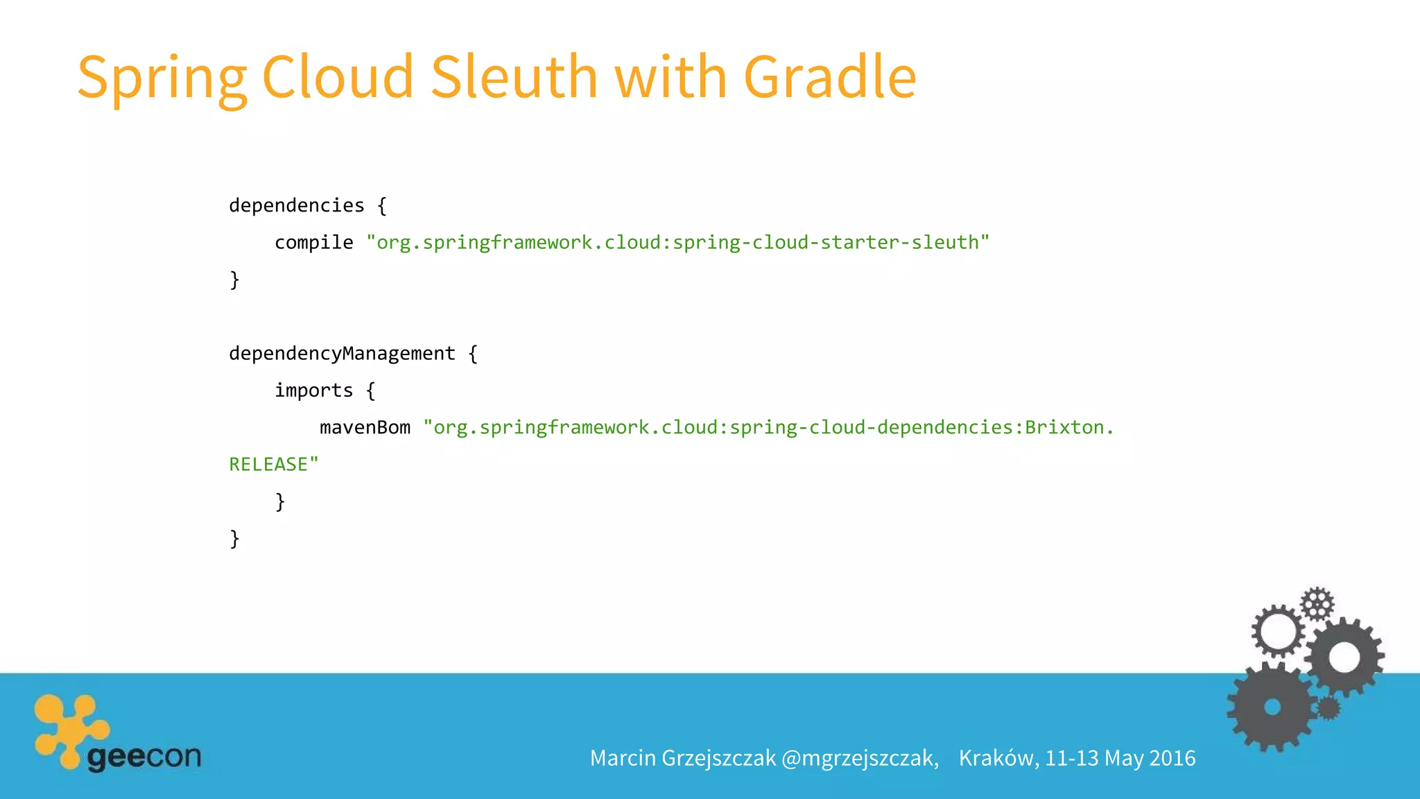 Spring Cloud Sleuth with Gradle
Marcin Grzejszczak @mgrzejszczak, Kraków, 11-13 May 2016
dependencies {
compile "org.springframework.cloud:spring-cloud-starter-sleuth"
}
dependencyManagement {
imports {
mavenBom "org.springframework.cloud:spring-cloud-dependencies:Brixton.
RELEASE"
}
}
 
