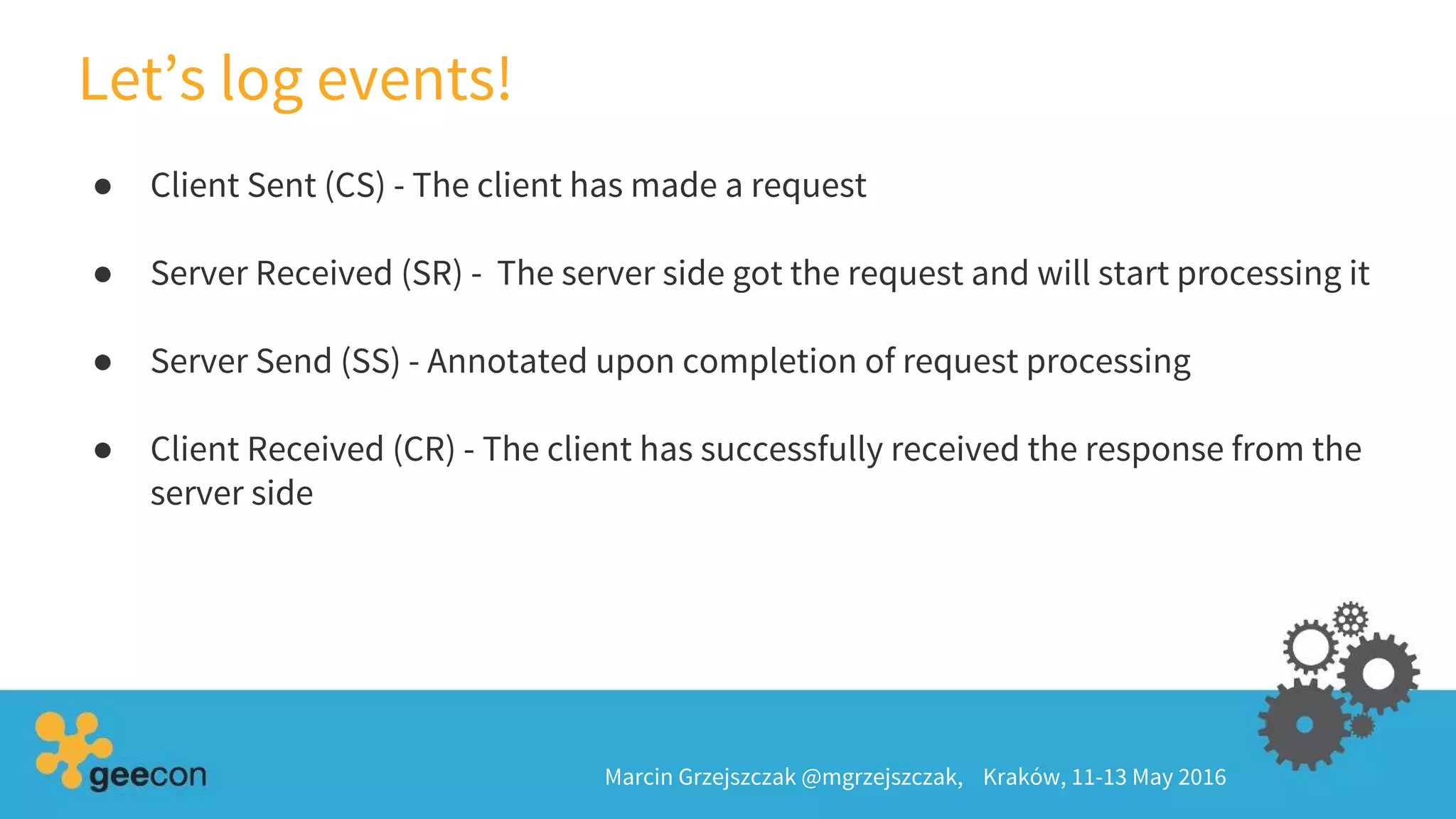 ● Client Sent (CS) - The client has made a request
● Server Received (SR) - The server side got the request and will start processing it
● Server Send (SS) - Annotated upon completion of request processing
● Client Received (CR) - The client has successfully received the response from the
server side
Let’s log events!
Marcin Grzejszczak @mgrzejszczak, Kraków, 11-13 May 2016
 