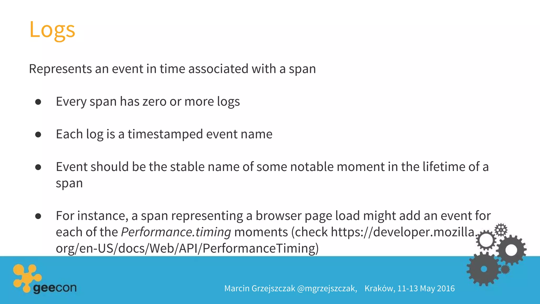 Logs
Marcin Grzejszczak @mgrzejszczak, Kraków, 11-13 May 2016
Represents an event in time associated with a span
● Every span has zero or more logs
● Each log is a timestamped event name
● Event should be the stable name of some notable moment in the lifetime of a
span
● For instance, a span representing a browser page load might add an event for
each of the Performance.timing moments (check https://developer.mozilla.
org/en-US/docs/Web/API/PerformanceTiming)
 