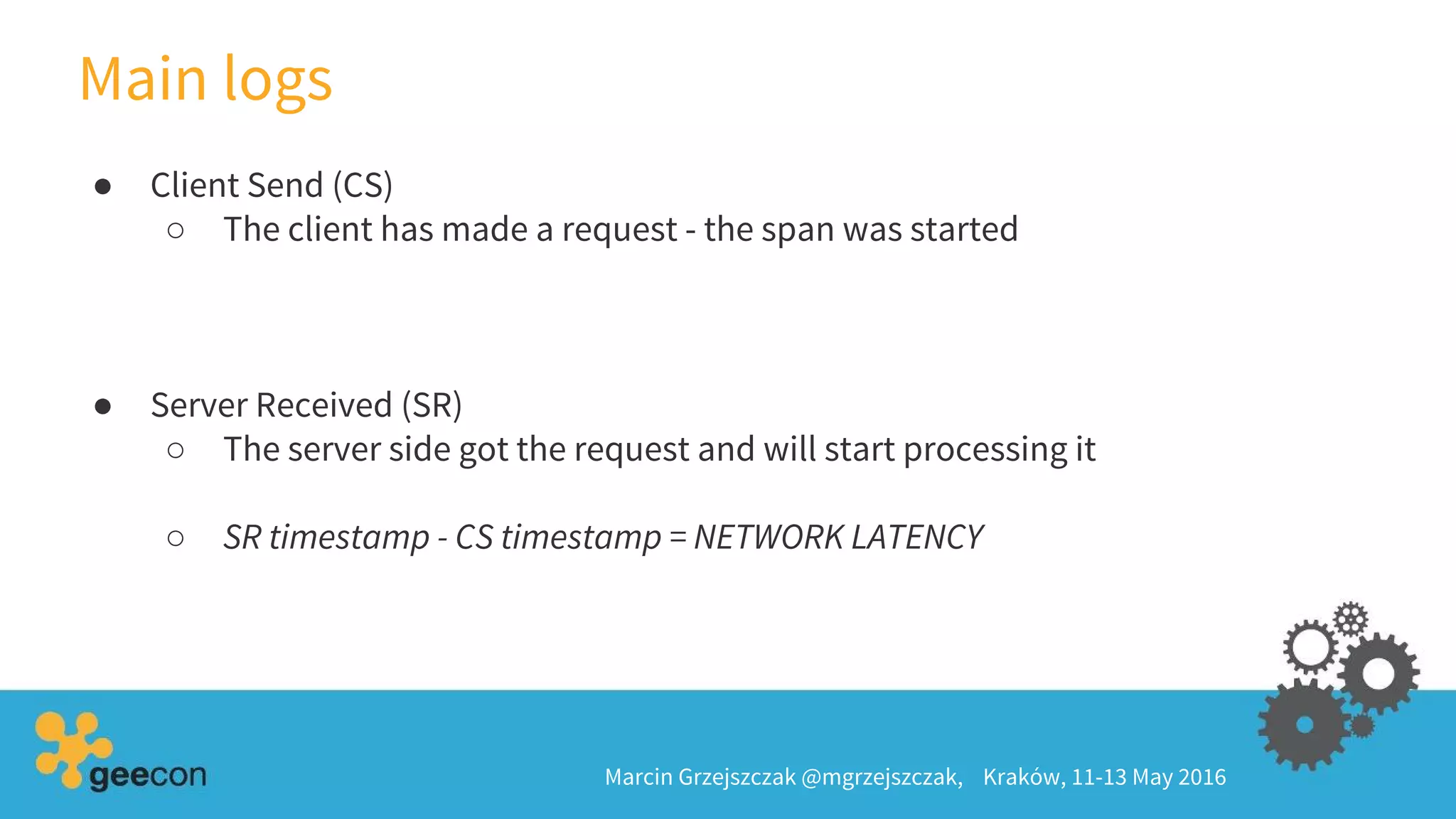 Main logs
Marcin Grzejszczak @mgrzejszczak, Kraków, 11-13 May 2016
● Client Send (CS)
○ The client has made a request - the span was started
● Server Received (SR)
○ The server side got the request and will start processing it
○ SR timestamp - CS timestamp = NETWORK LATENCY
 