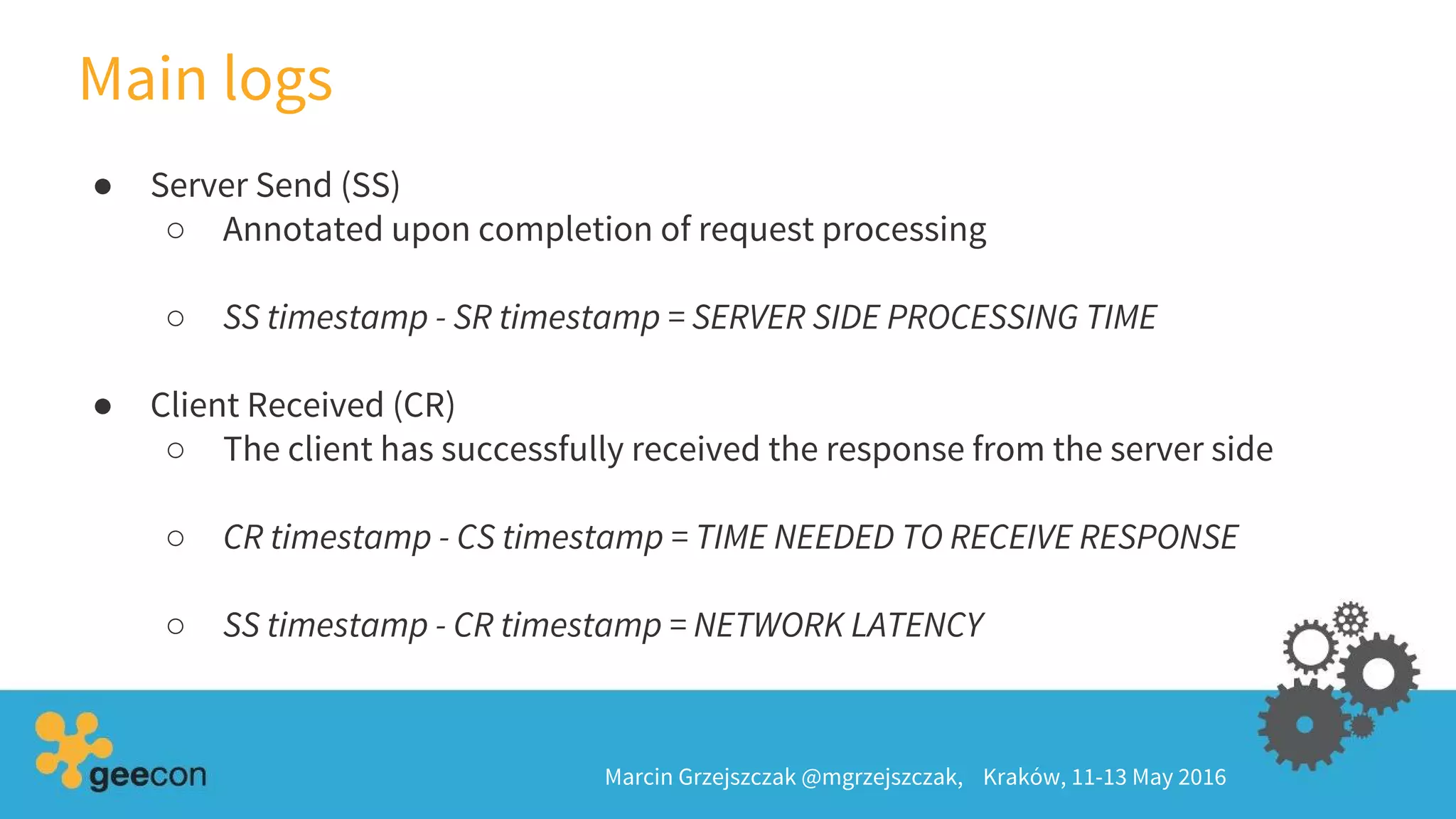 Main logs
Marcin Grzejszczak @mgrzejszczak, Kraków, 11-13 May 2016
● Server Send (SS)
○ Annotated upon completion of request processing
○ SS timestamp - SR timestamp = SERVER SIDE PROCESSING TIME
● Client Received (CR)
○ The client has successfully received the response from the server side
○ CR timestamp - CS timestamp = TIME NEEDED TO RECEIVE RESPONSE
○ SS timestamp - CR timestamp = NETWORK LATENCY
 