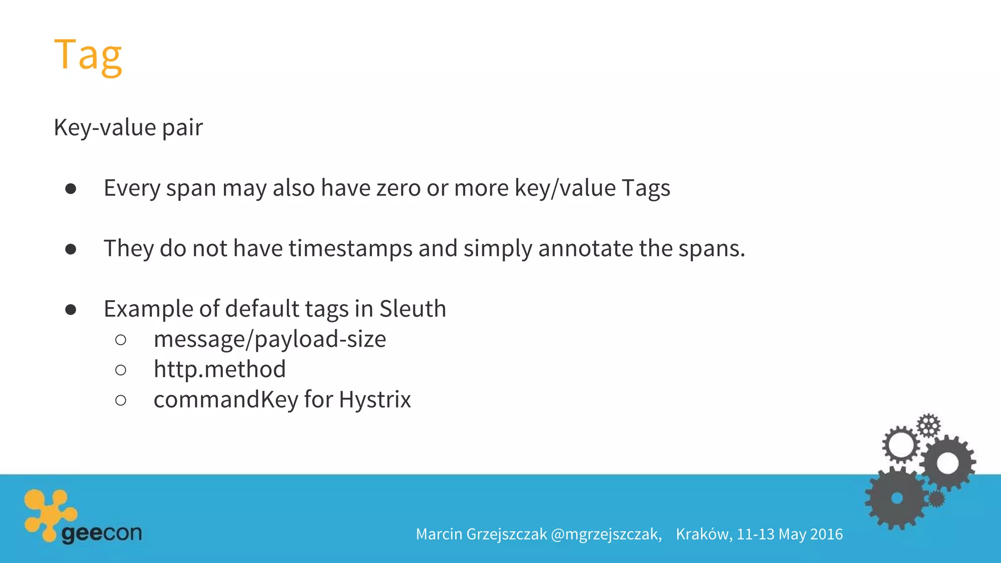 Key-value pair
● Every span may also have zero or more key/value Tags
● They do not have timestamps and simply annotate the spans.
● Example of default tags in Sleuth
○ message/payload-size
○ http.method
○ commandKey for Hystrix
Tag
Marcin Grzejszczak @mgrzejszczak, Kraków, 11-13 May 2016
 