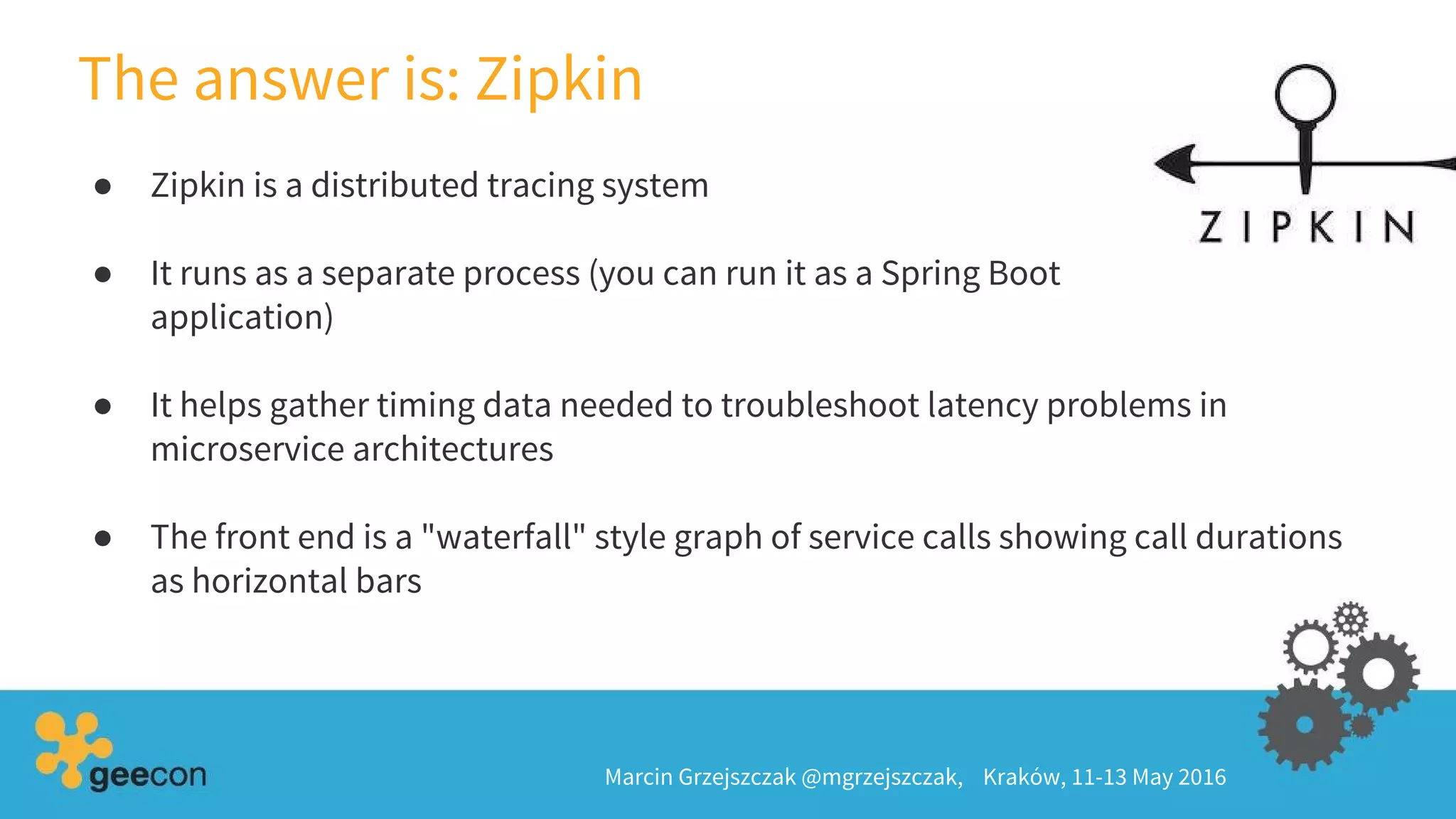 ● Zipkin is a distributed tracing system
● It runs as a separate process (you can run it as a Spring Boot
application)
● It helps gather timing data needed to troubleshoot latency problems in
microservice architectures
● The front end is a "waterfall" style graph of service calls showing call durations
as horizontal bars
The answer is: Zipkin
Marcin Grzejszczak @mgrzejszczak, Kraków, 11-13 May 2016
 