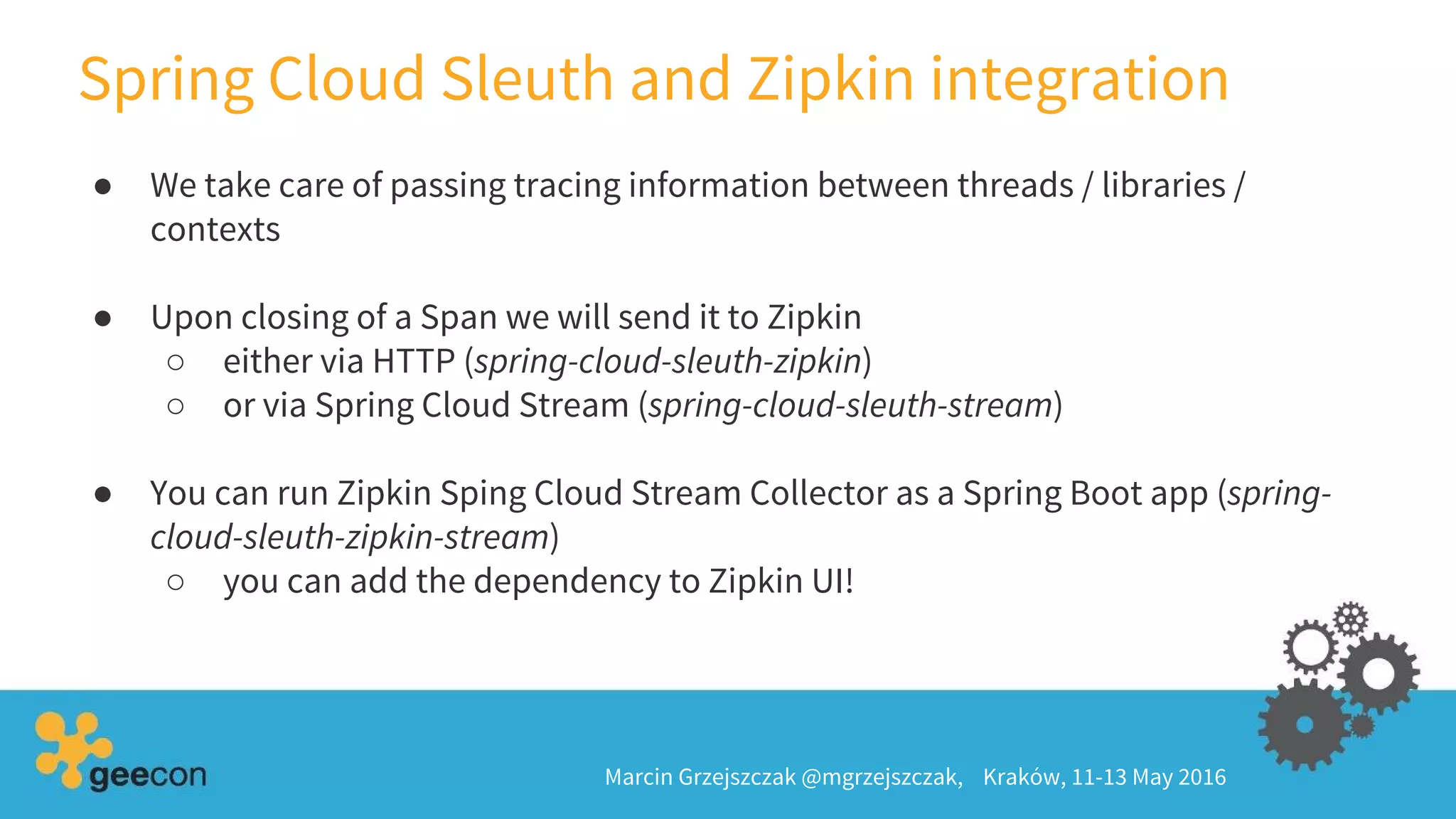 Spring Cloud Sleuth and Zipkin integration
Marcin Grzejszczak @mgrzejszczak, Kraków, 11-13 May 2016
● We take care of passing tracing information between threads / libraries /
contexts
● Upon closing of a Span we will send it to Zipkin
○ either via HTTP (spring-cloud-sleuth-zipkin)
○ or via Spring Cloud Stream (spring-cloud-sleuth-stream)
● You can run Zipkin Sping Cloud Stream Collector as a Spring Boot app (spring-
cloud-sleuth-zipkin-stream)
○ you can add the dependency to Zipkin UI!
 