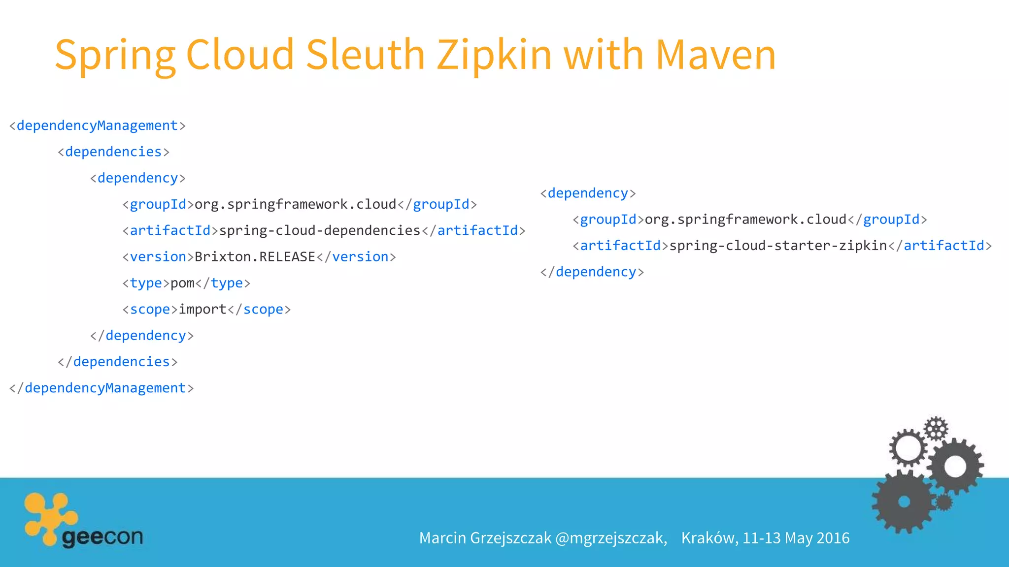Spring Cloud Sleuth Zipkin with Maven
Marcin Grzejszczak @mgrzejszczak, Kraków, 11-13 May 2016
<dependencyManagement>
<dependencies>
<dependency>
<groupId>org.springframework.cloud</groupId>
<artifactId>spring-cloud-dependencies</artifactId>
<version>Brixton.RELEASE</version>
<type>pom</type>
<scope>import</scope>
</dependency>
</dependencies>
</dependencyManagement>
<dependency>
<groupId>org.springframework.cloud</groupId>
<artifactId>spring-cloud-starter-zipkin</artifactId>
</dependency>
 